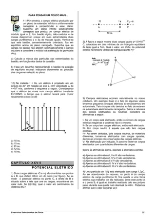 PARA PENSAR UM POUCO MAIS...

            11) Por simetria, o campo elétrico produzido por
            um plano de extensão infinita e uniformemente
            carregado é perpendicular a esse plano.
            Suponha um plano infinito positivamente
            carregado que produz um campo elétrico de
módulo igual a E. Um bastão rígido, não-condutor e de
massa desprezível, possui em suas extremidades duas
cargas puntiformes q e 3q de massas iguais. Verifica-se                                                                  -11
que este bastão, convenientemente orientado, fica em           2) A figura a seguir mostra duas cargas iguais q=1,0×10
equilíbrio acima do plano carregado. Suponha que as            C, colocadas em dois vértices de um triângulo equilátero
cargas no bastão não alterem significativamente o campo        de lado igual a 1cm. Qual o valor, em Volts, do potencial
do plano e considere o módulo da aceleração da gravidade       elétrico no terceiro vértice do triângulo (ponto P)?
de g.

a) Calcule a massa das partículas nas extremidades do
bastão, em função dos dados da questão.

b) Faça um desenho representando o bastão na posição
de equilíbrio estável, indicando claramente as posições
das cargas em relação ao plano.



12) No instante t = 0s, um elétron é projetado em um
ângulo de 30° em relação ao eixo x, com velocidade v0 de
    5
4×10 m/s, conforme o esquema a seguir. Considerando
que o elétron se move num campo elétrico constante
E=100N/C, o tempo que o elétron levará para cruzar
novamente o eixo x é de:
                                                               3) Campos eletrizados ocorrem naturalmente no nosso
                                                               cotidiano. Um exemplo disso é o fato de algumas vezes
                                                               levarmos pequenos choques elétricos ao encostarmos em
                                                               automóveis. Tais choques são devidos ao fato de estarem
                                                               os automóveis eletricamente carregados. Sobre a natureza
                                                               dos corpos (eletrizados ou neutros), considere as
                                                               afirmativas a seguir:

                                                               I- Se um corpo está eletrizado, então o número de cargas
                                                               elétricas negativas e positivas não é o mesmo.
                                                               II- Se um corpo tem cargas elétricas, então está eletrizado.
                                                               III- Um corpo neutro é aquele que não tem cargas
                                                               elétricas.
                                                               IV- Ao serem atritados, dois corpos neutros, de materiais
                                                               diferentes, tornam-se eletrizados com cargas opostas,
                                                               devido ao princípio de conservação das cargas elétricas.
a) 10 ns.                                                      V- Na eletrização por indução, é possível obter-se corpos
b) 15 ns.                                                      eletrizados com quantidades diferentes de cargas.
c) 23 ns.
d) 12 ns.                                                      Sobre as afirmativas acima, assinale a alternativa correta:
e) 18 ns.
                                                               a) Apenas as afirmativas I, II e III são verdadeiras.
                                                               b) Apenas as afirmativas I, IV e V são verdadeiras.
                                                               c) Apenas as afirmativas I e IV são verdadeiras.
CAP ÍT ULO XXV II                                              d) Apenas as afirmativas II, IV e V são verdadeiras.
                                                               e) Apenas as afirmativas II, III e V são verdadeiras.
                     POT ENCIAL ELÉT RICO
                                                               4) Uma partícula de 1,0g está eletrizada com carga 1,0µC.
1) Duas cargas elétricas -Q e +q são mantidas nos pontos       Ao ser abandonada do repouso, no ponto A do campo
A e B, que distam 82cm um do outro (ver figura). Ao se         elétrico da carga puntiforme Q, fica sujeita a uma força
medir o potencial elétrico no ponto C, à direta de B e         elétrica cujo trabalho por ela realizado, entre este ponto A
situado sobre a reta que une as cargas, encontra-se um         e o ponto B, é igual ao trabalho realizado pelo seu próprio
valor nulo. Se |Q|=3|q|, qual o valor em centímetros da        peso, durante sua queda num desnível de 40m. Podemos
distância BC?                                                  afirmar que o valor da carga Q é:




Exercícios Selecionados de Física                                                                                       56
 