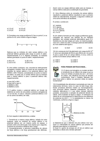 Assim como as cargas elétricas estão para as massas, o
                                                               campo elétrico está para a aceleração da gravidade.

                                                               III. Uma diferença entre os conceitos de campo elétrico
                                                               resultante e potencial elétrico resultante é que o primeiro
                                                               obtém-se vetorialmente, enquanto o segundo é obtido por
                                                               uma soma aritmética de escalares.

                                                               É correto o contido em:

                                                               a) I, apenas.
                                                               b) II, apenas.
a) 1,0 µC          b) 2,0 µC                                   c) I e III, apenas.
c) 3,0 µC          d) 4,0 µC                                   d) II e III, apenas.
                                                               e) I, II e III.

5) Considere uma carga puntiforme Q, fixa no ponto 0, e os     9) Um sistema formado por três cargas puntiformes iguais,
pontos A e B, como mostra a figura a seguir.                   colocadas em repouso nos vértices de um triângulo
                                                               eqüilátero, tem energia potencial eletrostática igual a U.
                                                               Substitui-se uma das cargas por outra, na mesma posição,
                                                               mas com o dobro do valor. A energia potencial eletrostática
                                                               do novo sistema será igual a:

                                                               a) 4U/3                b) 3U/2           c) 5U/3    d) 2U

                                                               10) Um corpúsculo de 0,2g eletrizado com carga de 80.10-6
Sabe-se que os módulos do vetor campo elétrico e do
                                                               C varia sua velocidade de 20m/s para 80m/s ao ir do ponto
potencial elétrico gerados pela carga no ponto A valem,
                                                               A para o ponto B de um campo elétrico. A d.d.p. entre os
respectivamente, E e V. Nessas condições, os módulos
                                                               pontos A e B desse campo elétrico é de:
dessas grandezas no ponto B valem, respectivamente:
                                                               a) 1.500 V                       b) 3.000 V
a) 4E e 2V                  b) 2E e 4V
                                                               c) 7.500 V                       d) 8.500 V
c) .E/2 e V/2               d) E/4 e V/2

                                                                            PARA PENSAR UM POUCO MAIS...
6) Uma esfera condutora, oca, encontra-se eletricamente
carregada e isolada. Para um ponto de sua superfície, os
                                                                           11) O átomo de hidrogênio no modelo de Bohr
módulos do campo elétrico e do potencial elétrico são
                                                                           é constituído de um elétron de carga e que se
900N/C e 90V. Portanto, considerando um ponto no interior
                                                                           move em órbitas circulares de raio r, em torno
da esfera, na parte oca, é correto afirmar que os módulos
                                                                           do próton, sob influência da força de atração
para o campo elétrico e para o potencial elétrico são,
                                                                           coulombiana. Qual o trabalho efetuado por
respectivamente:
                                                               esta força sobre o elétron ao percorrer órbita do estado
                                                               fundamental?
a) zero N/C e 90V.
b) zero N/C e zero V.
                                                               12) A durabilidade dos alimentos é aumentada por meio de
c) 900N/C e 90V.
                                                               tratamentos térmicos, como no caso do leite longa vida.
d) 900N/C e 9,0V.
                                                               Esses processos térmicos matam os microorganismos,
7) O gráfico mostra o potencial elétrico em função da          mas provocam efeitos colaterais indesejáveis. Um dos
                                                               métodos alternativos é o que utiliza campos elétricos
distância ao centro de uma esfera condutora carregada de
                                                               pulsados, provocando a variação de potencial através da
1,0 cm de raio, no vácuo. Calcule o potencial elétrico a 3,0
                                                               célula, como ilustrado na figura a seguir. A membrana da
cm do centro da esfera, em volts.
                                                               célula de um microorganismo é destruída se uma diferença
                                                               de potencial de ΔVm = 1 V é estabelecida no interior da
                                                               membrana, conforme a figura a seguir.




8) Com respeito à eletrodinâmica, analise:

I. Tomando-se a mesma carga elétrica, isolada de outra
qualquer, entre os módulos do campo elétrico e do
potencial elétrico em um mesmo ponto do espaço, o              a) Sabendo-se que o diâmetro de uma célula é de 1µm,
primeiro sofre uma diminuição mais rápida que o segundo,       qual é a intensidade do campo elétrico que precisa ser
conforme se aumenta a distância até a carga.                   aplicado para destruir a membrana?
II. Comparativamente, a estrutura matemática do cálculo        b) Qual é o ganho de energia em eV de um elétron que
da força elétrica e da força gravitacional são idênticas.      atravessa a célula sob a tensão aplicada?


Exercícios Selecionados de Física                                                                                      57
 