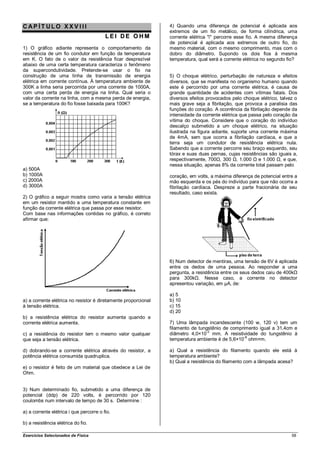 CAP ÍT ULO XXV III                                              4) Quando uma diferença de potencial é aplicada aos
                                                                extremos de um fio metálico, de forma cilíndrica, uma
                                         LEI DE OHM             corrente elétrica "i" percorre esse fio. A mesma diferença
                                                                de potencial é aplicada aos extremos de outro fio, do
1) O gráfico adiante representa o comportamento da              mesmo material, com o mesmo comprimento, mas com o
resistência de um fio condutor em função da temperatura         dobro do diâmetro. Supondo os dois fios à mesma
em K. O fato de o valor da resistência ficar desprezível        temperatura, qual será a corrente elétrica no segundo fio?
abaixo de uma certa temperatura caracteriza o fenômeno
da supercondutividade. Pretende-se usar o fio na
construção de uma linha de transmissão de energia               5) O choque elétrico, perturbação de natureza e efeitos
elétrica em corrente contínua. À temperatura ambiente de        diversos, que se manifesta no organismo humano quando
300K a linha seria percorrida por uma corrente de 1000A,        este é percorrido por uma corrente elétrica, é causa de
com uma certa perda de energia na linha. Qual seria o           grande quantidade de acidentes com vítimas fatais. Dos
valor da corrente na linha, com a mesma perda de energia,       diversos efeitos provocados pelo choque elétrico, talvez o
se a temperatura do fio fosse baixada para 100K?                mais grave seja a fibrilação, que provoca a paralisia das
                                                                funções do coração. A ocorrência da fibrilação depende da
                                                                intensidade da corrente elétrica que passa pelo coração da
                                                                vítima do choque. Considere que o coração do indivíduo
                                                                descalço submetido a um choque elétrico, na situação
                                                                ilustrada na figura adiante, suporte uma corrente máxima
                                                                de 4mA, sem que ocorra a fibrilação cardíaca, e que a
                                                                terra seja um condutor de resistência elétrica nula.
                                                                Sabendo que a corrente percorre seu braço esquerdo, seu
                                                                tórax e suas duas pernas, cujas resistências são iguais a,
                                                                respectivamente, 700Ω, 300 Ω, 1.000 Ω e 1.000 Ω, e que,
                                                                nessa situação, apenas 8% da corrente total passam pelo
a) 500A
b) 1000A                                                        coração, em volts, a máxima diferença de potencial entre a
c) 2000A                                                        mão esquerda e os pés do indivíduo para que não ocorra a
d) 3000A                                                        fibrilação cardíaca. Despreze a parte fracionária de seu
                                                                resultado, caso exista.
2) O gráfico a seguir mostra como varia a tensão elétrica
em um resistor mantido a uma temperatura constante em
função da corrente elétrica que passa por esse resistor.
Com base nas informações contidas no gráfico, é correto
afirmar que:




                                                                6) Num detector de mentiras, uma tensão de 6V é aplicada
                                                                entre os dedos de uma pessoa. Ao responder a uma
                                                                pergunta, a resistência entre os seus dedos caiu de 400kΩ
                                                                para 300kΩ. Nesse caso, a corrente no detector
                                                                apresentou variação, em µA, de:

                                                                a) 5
a) a corrente elétrica no resistor é diretamente proporcional   b) 10
à tensão elétrica.                                              c) 15
                                                                d) 20
b) a resistência elétrica do resistor aumenta quando a
corrente elétrica aumenta.                                      7) Uma lâmpada incandescente (100 w, 120 v) tem um
                                                                filamento de tungstênio de comprimento igual a 31,4cm e
                                                                                -2
c) a resistência do resistor tem o mesmo valor qualquer         diâmetro 4,0×10 mm. A resistividade do tungstênio à
                                                                                                 -8
que seja a tensão elétrica.                                     temperatura ambiente é de 5,6×10 ohm×m.

d) dobrando-se a corrente elétrica através do resistor, a       a) Qual a resistência do filamento quando ele está à
potência elétrica consumida quadruplica.                        temperatura ambiente?
                                                                b) Qual a resistência do filamento com a lâmpada acesa?
e) o resistor é feito de um material que obedece a Lei de
Ohm.


3) Num determinado fio, submetido a uma diferença de
potencial (ddp) de 220 volts, é percorrido por 120
coulombs num intervalo de tempo de 30 s. Determine :

a) a corrente elétrica i que percorre o fio.

b) a resistência elétrica do fio.

Exercícios Selecionados de Física                                                                                      58
 