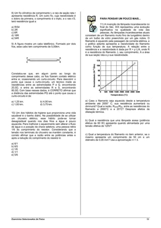 8) Um fio cilíndrico de comprimento L e raio de seção reta r
apresenta resistência R. Um outro fio, cuja resistividade é
o dobro da primeira, o comprimento é o triplo, e o raio r/3,                PARA PENSAR UM POUCO MAIS...
terá resistência igual a:
                                                                             11) A invenção da lâmpada incandescente no
a) R/54                                                                      final do Séc. XIX representou uma evolução
b) 2R                                                                        significativa na qualidade de vida das
c) 6R                                                                        pessoas. As lâmpadas incandescentes atuais
d) 18R                                                         consistem de um filamento muito fino de tungstênio dentro
e) 54R                                                         de um bulbo de vidro preenchido por um gás nobre. O
                                                               filamento é aquecido pela passagem de corrente elétrica, e
9) A figura mostra um cabo telefônico. Formado por dois        o gráfico adiante apresenta a resistividade do filamento
fios, esse cabo tem comprimento de 5,00km.                     como função de sua temperatura. A relação entre a
                                                               resistência e a resistividade é dada por R = ρ L/A, onde R
                                                               é a resistência do filamento, L seu comprimento, A a área
                                                               de sua seção reta e ρ sua resistividade.




Constatou-se que, em algum ponto ao longo do
comprimento desse cabo, os fios fizeram contato elétrico
entre si, ocasionando um curto-circuito. Para descobrir o
ponto que causa o curto-circuito, um técnico mede as
resistências entre as extremidades P e Q, encontrando
20,0Ω, e entre as extremidades R e S, encontrando
80,0Ω. Com base nesses dados, é CORRETO afirmar que
a distância das extremidades PQ até o ponto que causa o
curto-circuito é de:

a) 1,25 km.                 b) 4,00 km.                        a) Caso o filamento seja aquecido desde a temperatura
c) 1,00 km.                 d) 3,75 km.                        ambiente até 2000° C, sua resistência aumentará ou
                                                               diminuirá? Qual a razão, R2000/R20, entre as resistências do
                                                               filamento a 2000°C e a 20°C? Despreze efeitos de
10) Um dos hábitos de higiene que proporciona uma vida         dilatação térmica.
saudável é o banho diário. Na possibilidade de se utilizar
um chuveiro elétrico, esse hábito pode-se tornar
desagradável quando nos dias frios a água é pouco              b) Qual a resistência que uma lâmpada acesa (potência
aquecida. Para melhorar o aquecimento sem alterar o fluxo      efetiva de 60 W) apresenta quando alimentada por uma
de água e a posição da chave seletora, uma pessoa retira       tensão efetiva de 120V?
1/6 do comprimento do resistor. Considerando que a
tensão nos terminais do chuveiro se mantém constante, é
correto afirmar que a razão entre as potências antes e         c) Qual a temperatura do filamento no item anterior, se o
após a redução do comprimento do resistor é:                   mesmo apresenta um comprimento de 50 cm e um
                                                               diâmetro de 0,05 mm? Use a aproximação π = 3.
a) 6/1
b) 6/5
c) 1/6
d) 1/1
e) 5/6




Exercícios Selecionados de Física                                                                                       59
 