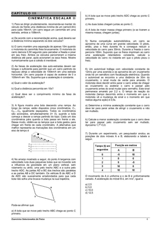 CAP ÍT ULO III
                                                             b) A bola que se move pelo trecho ADC chega ao ponto C
                C I N E M ÁT I C A E S C AL AR I I           primeiro.

1) Para se dirigir prudentemente, recomenda-se manter do     c) As duas bolas chegam juntas ao ponto C.
veículo da frente uma distância mínima de um carro(4,0m)
para cada 16km/h. Um carro segue um caminhão em uma          d) A bola de maior massa chega primeiro (e se tiverem a
estrada, ambos a 108km/h.                                    mesma massa, chegam juntas).

a) De acordo com a recomendação acima, qual deveria ser
a distância mínima separando os dois veículos?               5) Numa competição automobilística, um carro se
                                                             aproxima de uma curva em grande velocidade. O piloto,
b) O carro mantém uma separação de apenas 10m quando         então, pisa o freio durante 4s e consegue reduzir a
o motorista do caminhão freia bruscamente. O motorista do    velocidade do carro para 30m/s. Durante a freada o carro
carro demora 0,50 segundo para perceber a freada e pisar     percorre 160m. Supondo que os freios imprimam ao carro
em seu freio. Ambos os veículos percorreriam a mesma         uma aceleração retardadora constante, calcule a
distância até parar, após acionarem os seus freios. Mostre   velocidade do carro no instante em que o piloto pisou o
numericamente que a colisão é inevitável.                    freio.

2) As faixas de aceleração das auto-estradas devem ser
longas o suficiente para permitir que um carro partindo do   6) Um automóvel trafega com velocidade constante de
repouso atinja a velocidade de 100km/h em uma estrada        12m/s por uma avenida e se aproxima de um cruzamento
horizontal. Um carro popular é capaz de acelerar de 0 a      onde há um semáforo com fiscalização eletrônica. Quando
100km/h em 18s. Suponha que a aceleração é constante.        o automóvel se encontra a uma distância de 30m do
                                                             cruzamento, o sinal muda de verde para amarelo. O
a) Qual o valor da aceleração?                               motorista deve decidir entre parar o carro antes de chegar
                                                             ao cruzamento ou acelerar o carro e passar pelo
b) Qual a distância percorrida em 10s?                       cruzamento antes do sinal mudar para vermelho. Este sinal
                                                             permanece amarelo por 2,2 s. O tempo de reação do
c) Qual deve ser o comprimento mínimo da faixa de            motorista (tempo decorrido entre o momento em que o
aceleração?.                                                 motorista vê a mudança de sinal e o momento em que
                                                             realiza alguma ação) é 0,5s.

3) A figura mostra uma bola descendo uma rampa. Ao           a) Determine a mínima aceleração constante que o carro
longo da rampa, estão dispostos cinca cronômetros, C1,       deve ter para parar antes de atingir o cruzamento e não
C2,....C5, igualmente espaçados. Todos os cronômetros        ser multado.
são acionados, simultaneamente (t= 0), quando a bola
começa a descer a rampa partindo do topo. Cada um dos
cronômetros pára quando a bola passa em frente a ele.        b) Calcule a menor aceleração constante que o carro deve
Desse modo, obtêm-se os tempos que a bola gastou para        ter para passar pelo cruzamento sem ser multado.
chegar em frente de cada cronômetro. A alternativa que       Aproxime 1,72=3,0.
melhor representa as marcações dos cronômetros em um
eixo de tempo é
                                                             7) Durante um experimento, um pesquisador anotou as
                                                             posições de dois móveis A e B, elaborando a tabela a
                                                             seguir.




4) No arranjo mostrado a seguir, do ponto A largamos com
velocidade nula duas pequenas bolas que se moverão sob
a influencia da gravidade em um plano vertical, sem
rolamento ou atrito, uma pelo trecho ABC e a outra pelo
trecho ADC. As partes AD e BC dos trechos são paralelas
e as partes AB e DC também. Os vértices B de ABC e D
de ADC são suavemente arredondados para que cada             O movimento de A é uniforme e o de B é uniformemente
                                                                                                       2
bola não sofra uma brusca mudança na sua trajetória.         variado. A aceleração do móvel B é, em m/s , igual a:

                                                             a) 2,5
                                                             b) 5,0
                                                             c) 10,0
                                                             d) 12,5




Pode-se afirmar que:

a) A bola que se move pelo trecho ABC chega ao ponto C
primeiro.

Exercícios Selecionados de Física                                                                                   6
 