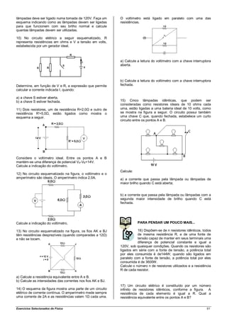 lâmpadas deve ser ligado numa tomada de 120V. Faça um        O voltímetro está ligado em paralelo com uma das
esquema indicando como as lâmpadas devem ser ligadas         resistências.
para que funcionem com seu brilho normal e calcule
quantas lâmpadas devem ser utilizadas.

10) No circuito elétrico a seguir esquematizado, R
representa resistências em ohms e V a tensão em volts,
estabelecida por um gerador ideal.



                                                             a) Calcule a leitura do voltímetro com a chave interruptora
                                                             aberta.



                                                             b) Calcule a leitura do voltímetro com a chave interruptora
Determine, em função de V e R, a expressão que permite       fechada.
calcular a corrente indicada I, quando:

a) a chave S estiver aberta.
b) a chave S estiver fechada.                                15) Cinco lâmpadas idênticas, que podem ser
                                                             consideradas como resistores ideais de 10 ohms cada
11) Dois resistores, um de resistência R=2,0Ω e outro de     uma, estão ligadas a uma bateria ideal de 10 volts, como
resistência R'=5,0Ω, estão ligados como mostra o             se mostra na figura a seguir. O circuito possui também
esquema a seguir.                                            uma chave C que, quando fechada, estabelece um curto
                                                             circuito entre os pontos A e B.




Considere o voltímetro ideal. Entre os pontos A e B
mantém-se uma diferença de potencial VA-VB=14V.
Calcule a indicação do voltímetro.
                                                             Calcule:
12) No circuito esquematizado na figura, o voltímetro e o
amperímetro são ideais. O amperímetro indica 2,0A.           a) a corrente que passa pela lâmpada ou lâmpadas de
                                                             maior brilho quando C está aberta;


                                                             b) a corrente que passa pela lâmpada ou lâmpadas com a
                                                             segunda maior intensidade de brilho quando C está
                                                             fechada.




Calcule a indicação do voltímetro.                                      PARA PENSAR UM POUCO MAIS...

13) No circuito esquematizado na figura, os fios AK e BJ                16) Dispõem-se de n resistores idênticos, todos
têm resistências desprezíveis (quando comparadas a 12Ω)                 de mesma resistência R, e de uma fonte de
e não se tocam.                                                         tensão capaz de manter em seus terminais uma
                                                                        diferença de potencial constante e igual a
                                                             120V, sob quaisquer condições. Quando os resistores são
                                                             ligados em série com a fonte de tensão, a potência total
                                                             por eles consumida é de144W; quando são ligados em
                                                             paralelo com a fonte de tensão, a potência total por eles
                                                             consumida é de 3600W.
                                                             Calcule o número n de resistores utilizados e a resistência
                                                             R de cada resistor.

a) Calcule a resistência equivalente entre A e B.
b) Calcule as intensidades das correntes nos fios AK e BJ.
                                                             17) Um circuito elétrico é constituído por um número
14) O esquema da figura mostra uma parte de um circuito      infinito de resistores idênticos, conforme a figura. A
elétrico de corrente contínua. O amperímetro mede sempre     resistência de cada elemento é igual a R. Qual a
uma corrente de 2A e as resistências valem 1Ω cada uma.      resistência equivalente entre os pontos A e B?


Exercícios Selecionados de Física                                                                                    61
 