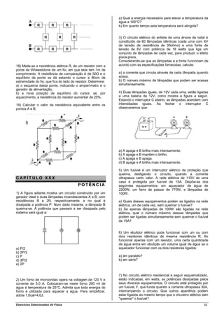 a) Qual a energia necessária para elevar a temperatura da
                                                               água a 100°C?
                                                               b) Em quanto tempo esta temperatura será atingida?


                                                               3) O circuito elétrico do enfeite de uma árvore de natal é
                                                               constituído de 60 lâmpadas idênticas (cada uma com 6V
                                                               de tensão de resistência de 30ohms) e uma fonte de
                                                               tensão de 6V com potência de 18 watts que liga um
                                                               conjunto de lâmpadas de cada vez, para produzir o efeito
                                                               pisca-pisca.
                                                               Considerando-se que as lâmpadas e a fonte funcionam de
18) Mede-se a resistência elétrica R, de um resistor com a     acordo com as especificações fornecidas, calcule:
ponte de Wheaststone de um fio, em que este tem 1m de
comprimento. A resistência de comparação é de 50Ω e o          a) a corrente que circula através de cada lâmpada quando
equilíbrio da ponte se dá estando o cursor a 80cm da           acesa.
extremidade do fio, que fica do lado do resistor. Determine:   b) O número máximo de lâmpadas que podem ser acesas
a) o esquema desta ponte, indicando o amperímetro e o          simultaneamente.
gerador da alimentação;
b) a nova posição de equilíbrio do cursor, se, por             4) Duas lâmpadas iguais, de 12V cada uma, estão ligadas
aquecimento, a resistência do resistor aumentar de 25%.        a uma bateria de 12V, como mostra a figura a seguir.
                                                               Estando o interruptor C aberto, as lâmpadas acendem com
19) Calcular o valor da resistência equivalente entre os       intensidades iguais. Ao fechar o interruptor C
pontos A e B.                                                  observaremos que:




                                                               a) A apaga e B brilha mais intensamente.
                                                               b) A apaga e B mantém o brilho.
                                                               c) A apaga e B apaga.
                                                               d) B apaga e A brilha mais intensamente.

                                                               5) Um fusível é um interruptor elétrico de proteção que
                                                               queima, desligando o circuito, quando a corrente
CAP ÍT ULO XXX                                                 ultrapassa certo valor. A rede elétrica de 110V de uma
                                                               casa é protegida por fusível de 15A. Dispõe-se dos
                                         POT ÊNCIA             seguintes equipamentos: um aquecedor de água de
                                                               2200W, um ferro de passar de 770W, e lâmpadas de
1) A figura adiante mostra um circuito construído por um       100W.
gerador ideal e duas lâmpadas incandescentes A e B, com
resistências R e 2R, respectivamente, e no qual é              a) Quais desses equipamentos podem se ligados na rede
dissipada a potência P. Num dado instante, a lâmpada B         elétrica, um de cada vez, sem queimar o fusível?
queima-se. A potência que passará a ser dissipada pelo         b) Se apenas lâmpadas de 100W são ligadas na rede
sistema será igual a:                                          elétrica, qual o número máximo dessas lâmpadas que
                                                               podem ser ligadas simultaneamente sem queimar o fusível
                                                               de 15A?


                                                               6) Um ebulidor elétrico pode funcionar com um ou com
                                                               dois resistores idênticos de mesma resistência R. Ao
                                                               funcionar apenas com um resistor, uma certa quantidade
                                                               de água entra em ebulição um volume igual de água se o
a) P/2                                                         aquecedor funcionar com os dois resistores ligados:
b) 2P/3
c) P                                                           a) em paralelo?
d) 3P/2                                                        b) em série?
e) 2P


                                                               7) No circuito elétrico residencial a seguir esquematizado,
2) Um forno de microondas opera na voltagem de 120 V e         estão indicadas, em watts, as potências dissipadas pelos
corrente de 5,0 A. Colocaram-se neste forno 200 ml de          seus diversos equipamentos. O circuito está protegido por
água à temperatura de 25°C. Admita que toda energia do         um fusível, F, que funde quando a corrente ultrapassa 30A,
forno é utilizada para aquecer a água. Para simplificar,       interrompendo o circuito. Que outros aparelhos podem
adote 1,0cal=4,0J.                                             estar ligados ao mesmo tempo que o chuveiro elétrico sem
                                                               "queimar" o fusível?
Exercícios Selecionados de Física                                                                                      62
 