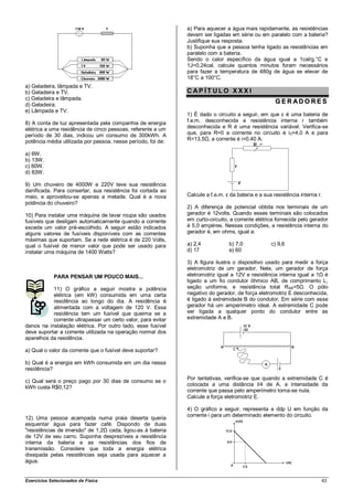 a) Para aquecer a água mais rapidamente, as resistências
                                                              devem ser ligadas em série ou em paralelo com a bateria?
                                                              Justifique sua resposta.
                                                              b) Suponha que a pessoa tenha ligado as resistências em
                                                              paralelo com a bateria.
                                                              Sendo o calor específico da água igual a 1cal/g.°C e
                                                              1J=0,24cal, calcule quantos minutos foram necessários
                                                              para fazer a temperatura de 480g de água se elevar de
                                                              18°C a 100°C.
a) Geladeira, lâmpada e TV.
b) Geladeira e TV.                                            CAP ÍT ULO XXX I
c) Geladeira e lâmpada.
d) Geladeira.
                                                                                                     GERADO RES
e) Lâmpada e TV.
                                                              1) É dado o circuito a seguir, em que ε é uma bateria de
8) A conta de luz apresentada pela companhia de energia       f.e.m. desconhecida e resistência interna r também
elétrica a uma residência de cinco pessoas, referente a um    desconhecida e R é uma resistência variável. Verifica-se
período de 30 dias, indicou um consumo de 300kWh. A           que, para R=0 a corrente no circuito é i 0=4,0 A e para
potência média utilizada por pessoa, nesse período, foi de:   R=13,5Ω, a corrente é i=0,40 A.

a) 6W.
b) 13W.
c) 60W.
d) 83W.

9) Um chuveiro de 4000W e 220V teve sua resistência
danificada. Para consertar, sua resistência foi cortada ao
meio, e aproveitou-se apenas a metade. Qual é a nova          Calcule a f.e.m. ε da bateria e a sua resistência interna r.
potência do chuveiro?
                                                              2) A diferença de potencial obtida nos terminais de um
10) Para instalar uma máquina de lavar roupa são usados       gerador é 12volts. Quando esses terminais são colocados
fusíveis que desligam automaticamente quando a corrente       em curto-circuito, a corrente elétrica fornecida pelo gerador
excede um valor pré-escolhido. A seguir estão indicados       é 5,0 ampéres. Nessas condições, a resistência interna do
alguns valores de fusíveis disponíveis com as correntes       gerador é, em ohms, igual a:
máximas que suportam. Se a rede elétrica é de 220 Volts,
qual o fusível de menor valor que pode ser usado para         a) 2,4            b) 7,0             c) 9,6
instalar uma máquina de 1400 Watts?                           d) 17             e) 60

                                                              3) A figura ilustra o dispositivo usado para medir a força
                                                              eletromotriz de um gerador. Nele, um gerador de força
             PARA PENSAR UM POUCO MAIS...                     eletromotriz igual a 12V e resistência interna igual a 1Ω é
                                                              ligado a um fio condutor ôhmico AB, de comprimento L,
           11) O gráfico a seguir mostra a potência           seção uniforme, e resistência total RAB=5Ω. O pólo
           elétrica (em kW) consumida em uma certa            negativo do gerador, de força eletromotriz E desconhecida,
           residência ao longo do dia. A residência é         é ligado à extremidade B do condutor. Em série com esse
           alimentada com a voltagem de 120 V. Essa           gerador há um amperímetro ideal. A extremidade C pode
           residência tem um fusível que queima se a          ser ligada a qualquer ponto do condutor entre as
           corrente ultrapassar um certo valor, para evitar   extremidade A e B.
danos na instalação elétrica. Por outro lado, esse fusível
deve suportar a corrente utilizada na operação normal dos
aparelhos da residência.

a) Qual o valor da corrente que o fusível deve suportar?

b) Qual é a energia em kWh consumida em um dia nessa
residência?
                                                              Por tentativas, verifica-se que quando a extremidade C é
c) Qual será o preço pago por 30 dias de consumo se o
                                                              colocada a uma distância l/4 de A, a intensidade da
kWh custa R$0,12?
                                                              corrente que passa pelo amperímetro torna-se nula.
                                                              Calcule a força eletromotriz E.

                                                              4) O gráfico a seguir, representa a ddp U em função da
                                                              corrente i para um determinado elemento do circuito.
12) Uma pessoa acampada numa praia deserta queria
esquentar água para fazer café. Dispondo de duas
"resistências de imersão" de 1,2Ω cada, ligou-as à bateria
de 12V de seu carro. Suponha desprezíveis a resistência
interna da bateria e as resistências dos fios de
transmissão. Considere que toda a energia elétrica
dissipada pelas resistências seja usada para aquecer a
água.


Exercícios Selecionados de Física                                                                                            63
 