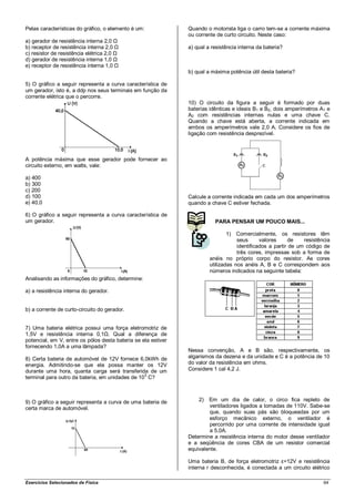 Pelas características do gráfico, o elemento é um:             Quando o motorista liga o carro tem-se a corrente máxima
                                                               ou corrente de curto circuito. Neste caso:
a) gerador de resistência interna 2,0 Ω
b) receptor de resistência interna 2,0 Ω                       a) qual a resistência interna da bateria?
c) resistor de resistência elétrica 2,0 Ω
d) gerador de resistência interna 1,0 Ω
e) receptor de resistência interna 1,0 Ω
                                                               b) qual a máxima potência útil desta bateria?

5) O gráfico a seguir representa a curva característica de
um gerador, isto é, a ddp nos seus terminais em função da
corrente elétrica que o percorre.
                                                               10) O circuito da figura a seguir é formado por duas
                                                               baterias idênticas e ideais B1 e B2, dois amperímetros A1 e
                                                               A2 com resistências internas nulas e uma chave C.
                                                               Quando a chave está aberta, a corrente indicada em
                                                               ambos os amperímetros vale 2,0 A. Considere os fios de
                                                               ligação com resistência desprezível.



A potência máxima que esse gerador pode fornecer ao
circuito externo, em watts, vale:

a) 400
b) 300
c) 200
d) 100                                                         Calcule a corrente indicada em cada um dos amperímetros
e) 40,0                                                        quando a chave C estiver fechada.

6) O gráfico a seguir representa a curva característica de
um gerador.                                                               PARA PENSAR UM POUCO MAIS...

                                                                               1)   Comercialmente, os resistores têm
                                                                                    seus      valores      de   resistência
                                                                                    identificados a partir de um código de
                                                                                    três cores, impressas sob a forma de
                                                                        anéis no próprio corpo do resistor. As cores
                                                                        utilizadas nos anéis A, B e C correspondem aos
                                                                        números indicados na seguinte tabela:
Analisando as informações do gráfico, determine:

a) a resistência interna do gerador.


b) a corrente de curto-circuito do gerador.


7) Uma bateria elétrica possui uma força eletromotriz de
1,5V e resistência interna 0,1Ω. Qual a diferença de
potencial, em V, entre os pólos desta bateria se ela estiver
fornecendo 1,0A a uma lâmpada?
                                                               Nessa convenção, A e B são, respectivamente, os
8) Certa bateria de automóvel de 12V fornece 6,0kWh de         algarismos da dezena e da unidade e C é a potência de 10
energia. Admitindo-se que ela possa manter os 12V              do valor da resistência em ohms.
durante uma hora, quanta carga será transferida de um          Considere 1 cal 4,2 J.
                                                 5
terminal para outro da bateria, em unidades de 10 C?



9) O gráfico a seguir representa a curva de uma bateria de         2)  Em um dia de calor, o circo fica repleto de
certa marca de automóvel.                                              ventiladores ligados a tomadas de 110V. Sabe-se
                                                                       que, quando suas pás são bloqueadas por um
                                                                       esforço mecânico externo, o ventilador é
                                                                       percorrido por uma corrente de intensidade igual
                                                                       a 5,0A.
                                                               Determine a resistência interna do motor desse ventilador
                                                               e a seqüência de cores CBA de um resistor comercial
                                                               equivalente.

                                                               Uma bateria B, de força eletromotriz ε=12V e resistência
                                                               interna r desconhecida, é conectada a um circuito elétrico

Exercícios Selecionados de Física                                                                                       64
 