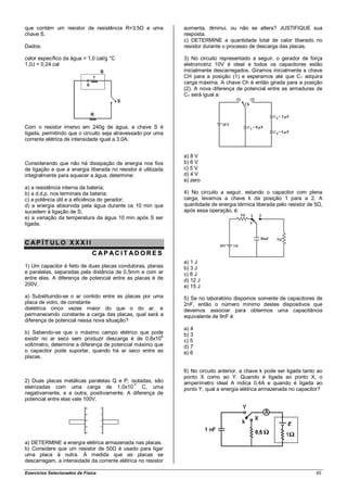 que contém um resistor de resistência R=3,5Ω e uma            aumenta, diminui, ou não se altera? JUSTIFIQUE sua
chave S.                                                      resposta.
                                                              c) DETERMINE a quantidade total de calor liberado no
Dados:                                                        resistor durante o processo de descarga das placas.

calor específico da água = 1,0 cal/g °C                       3) No circuito representado a seguir, o gerador de força
1,0J = 0,24 cal                                               eletromotriz 10V é ideal e todos os capacitores estão
                                                              inicialmente descarregados. Giramos inicialmente a chave
                                                              CH para a posição (1) e esperamos até que C1 adquira
                                                              carga máxima. A chave Ch é então girada para a posição
                                                              (2). A nova diferença de potencial entre as armaduras de
                                                              C1 será igual a:




Com o resistor imerso em 240g de água, a chave S é
ligada, permitindo que o circuito seja atravessado por uma
corrente elétrica de intensidade igual a 3,0A.


                                                              a) 8 V
Considerando que não há dissipação de energia nos fios        b) 6 V
de ligação e que a energia liberada no resistor é utilizada   c) 5 V
integralmente para aquecer a água, determine:                 d) 4 V
                                                              e) zero
a) a resistência interna da bateria;
b) a d.d.p. nos terminais da bateria;                         4) No circuito a seguir, estando o capacitor com plena
c) a potência útil e a eficiência do gerador;                 carga, levamos a chave k da posição 1 para a 2. A
d) a energia absorvida pela água durante os 10 min que        quantidade de energia térmica liberada pelo resistor de 5Ω,
sucedem à ligação de S;                                       após essa operação, é:
e) a variação da temperatura da água 10 min após S ser
ligada.


CAP ÍT ULO XXX II
                               CAP ACIT ADORES
                                                              a) 1 J
1) Um capacitor é feito de duas placas condutoras, planas     b) 3 J
e paralelas, separadas pela distância de 0,5mm e com ar       c) 6 J
entre elas. A diferença de potencial entre as placas é de     d) 12 J
200V.                                                         e) 15 J
a) Substituindo-se o ar contido entre as placas por uma       5) Se no laboratório dispomos somente de capacitores de
placa de vidro, de constante                                  2nF, então o número mínimo destes dispositivos que
dielétrica cinco vezes maior do que o do ar, e                devemos associar para obtermos uma capacitância
permanecendo constante a carga das placas, qual será a        equivalente de 9nF é:
diferença de potencial nessa nova situação?
                                                              a) 4
b) Sabendo-se que o máximo campo elétrico que pode            b) 3
                                                        6
existir no ar seco sem produzir descarga é de 0,8x10          c) 5
volt/metro, determine a diferença de potencial máximo que     d) 7
o capacitor pode suportar, quando há ar seco entre as         e) 6
placas.

                                                              6) No circuito anterior, a chave k pode ser ligada tanto ao
                                                              ponto X como ao Y. Quando é ligada ao ponto X, o
2) Duas placas metálicas paralelas Q e P, isoladas, são       amperímetro ideal A indica 0,4A e quando é ligada ao
                                           -7
eletrizadas com uma carga de 1,0x10            C, uma         ponto Y, qual a energia elétrica armazenada no capacitor?
negativamente, e a outra, positivamente. A diferença de
potencial entre elas vale 100V.




a) DETERMINE a energia elétrica armazenada nas placas.
b) Considere que um resistor de 50Ω é usado para ligar
uma placa à outra. À medida que as placas se
descarregam, a intensidade da corrente elétrica no resistor

Exercícios Selecionados de Física                                                                                     65
 