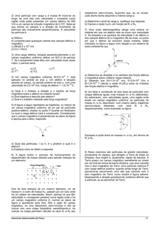 respectivos semi-círculos. Suponha que, ao se ionizar,
2) Uma partícula com carga q e massa M move-se ao                cada átomo tenha adquirido a mesma carga q.
longo de uma reta com velocidade v constante numa
região onde estão presentes um campo elétrico de 500             a) Determine o sinal da carga q. Justifique sua resposta.
V/m e um campo de indução magnética de 0,10T. Sabe-se            b) Calcule a razão m2/m1 em função de R1 e R2.
que ambos os campos e a direção de movimento da
partícula são mutuamente perpendiculares. A velocidade           7) Uma onda eletromagnética atinge uma antena no
da partícula é:                                                  instante em que um elétron nela se move com velocidade
                                                                 V. As direções e os sentidos da velocidade V do elétron e
a) 500m/s                                                        dos campos elétrico (E) e magnético (B) da onda, no ponto
b) constante para quaisquer valores dos campos elétrico e        em que o elétron se encontra nesse instante, estão
magnético                                                        indicados na figura a seguir com relação a um sistema de
                3
c) (M/q)5,0 x 10 m/s                                             eixos cartesianos xyz.
d) 5,0 x 10m/s

3) Uma carga elétrica, lançada perpendicularmente a um
campo magnético uniforme, efetua um M.C.U de período
T. Se o lançamento fosse feito com velocidade duas vezes
maior, o período seria:

a) T.              b) 2T.           c) T2.
d) T1/2.           e) T/2.
                                                  -4             a) Determine as direções e os sentidos das forças elétrica
4) Um campo magnético uniforme, B=5,0.10 T, está                 e magnética sobre o elétron nesse instante.
aplicado no sentido do eixo y. Um elétron é lançado                                             6
                                                                 b) Sabendo que |V|=1,0×10 m/s, E=3,0×10 V/m e
                                                                                                                 2

através do campo, no sentido positivo do eixo z, com uma                  -6
                                                                 B=1,0×10 T calcule a razão |FE|/|FM| entre os módulos
                    5                               -19
velocidade de 2,0.10 m/s. Carga do elétron = -1,6.10 C.          das forças elétrica e magnética.
a) Qual é o módulo, a direção e o sentido da força               8) Um feixe é constituído de dois tipos de partículas com
magnética sobre o elétron no instante inicial?                   cargas elétricas iguais, mas massas m1 e m 2 (diferentes).
b) Que trajetória é descrita pelo elétron?                       Ao adentrarem, com velocidades iguais, uma região onde
c) Qual é o trabalho realizado pela força magnética?             existe um campo magnético uniforme, as partículas de
                                                                 massa m1 e m 2 descrevem, num mesmo plano, trajetórias
5) A figura a seguir representa as trajetórias, no interior de   semicirculares diferentes, com raios R1 e R2,
um campo magnético uniforme, de um par de partículas             respectivamente, como ilustradas na figura.
pósitron-elétron, criados no ponto P durante um fenômeno
na qual a carga elétrica total é conservada. Considerando
que o campo magnético é perpendicular ao plano da figura
e aponta para o leitor, responda:




                                                                 Expresse a razão entre as massas m1 e m 2, em termos de
                                                                 R1 e R2.

a) Qual das partículas, I ou II, é o pósitron e qual é o
elétron?
b) Explique como se obtém a resposta.
                                                                 9) Raios cósmicos são partículas de grande velocidade,
6) A figura ilustra o princípio de funcionamento do              proveniente do espaço, que atingem a Terra de todas as
espectômetro de massa utilizado para estudar isótopos de         direções. Sua origem é, atualmente, objeto de estudos. A
um elemento.                                                     Terra possui um campo magnético semelhante ao criado
                                                                 por um ímã em forma de barra cilíndrica, cujo eixo coincide
                                                                 com o eixo magnético da Terra. Uma partícula cósmica P
                                                                 com carga elétrica positiva, quando ainda longe da Terra,
                                                                 aproxima-se percorrendo uma reta que coincide com o
                                                                 eixo magnético da Terra, como mostra a figura adiante.
                                                                 Desprezando a atração gravitacional, podemos afirmar que
                                                                 a partícula, ao se aproximar da Terra:


Íons de dois isótopos de um mesmo elemento, um de
massa m 1 e outro de massa m2, passam por um tubo onde
há um seletor de velocidades. Assim, apenas os que têm
velocidade V0 conseguem penetrar numa região onde o há
um campo magnético uniforme E, normal ao plano da
figura e apontando para fora. Sob a ação do campo
magnético, os íons descrevem semi-círculos e vão se
chocar com uma chapa fotográfica, sensibilizando-a. As
marcas na chapa permitem calcular os raios R1 e R2 dos

Exercícios Selecionados de Física                                                                                            67
 
