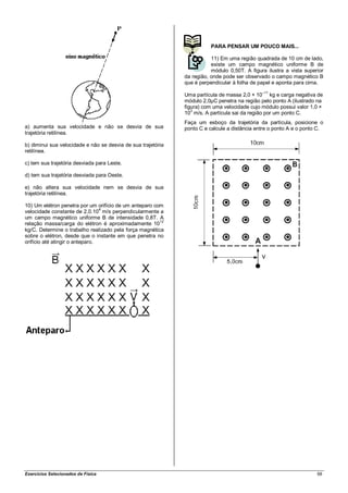 PARA PENSAR UM POUCO MAIS...

                                                                         11) Em uma região quadrada de 10 cm de lado,
                                                                         existe um campo magnético uniforme B de
                                                                         módulo 0,50T. A figura ilustra a vista superior
                                                              da região, onde pode ser observado o campo magnético B
                                                              que é perpendicular à folha de papel e aponta para cima.
                                                                                              –11
                                                              Uma partícula de massa 2,0 × 10 kg e carga negativa de
                                                              módulo 2,0µC penetra na região pelo ponto A (ilustrado na
                                                              figura) com uma velocidade cujo módulo possui valor 1,0 ×
                                                              103 m/s. A partícula sai da região por um ponto C.
                                                              Faça um esboço da trajetória da partícula, posicione o
a) aumenta sua velocidade e não se desvia de sua              ponto C e calcule a distância entre o ponto A e o ponto C.
trajetória retilínea.

b) diminui sua velocidade e não se desvia de sua trajetória
retilínea.

c) tem sua trajetória desviada para Leste.

d) tem sua trajetória desviada para Oeste.

e) não altera sua velocidade nem se desvia de sua
trajetória retilínea.

10) Um elétron penetra por um orifício de um anteparo com
velocidade constante de 2,0.104 m/s perpendicularmente a
um campo magnético uniforme B de intensidade 0,8T. A
relação massa/carga do elétron é aproximadamente 1012
kg/C. Determine o trabalho realizado pela força magnética
sobre o elétron, desde que o instante em que penetra no
orifício até atingir o anteparo.




Exercícios Selecionados de Física                                                                                    68
 