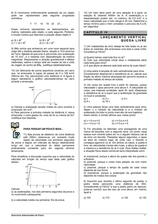 8) O movimento uniformemente acelerado de um objeto           12) Um trem deve partir de uma estação A e parar na
pode ser representado pela seguinte progressão                estação B, distante 4000m de A. A aceleração e a
aritmética:                                                   desaceleração podem ser, no máximo, de 5,0 m/s2 e a
                                                              maior velocidade que o trem atinge é 20 m/s. Determine o
                   7   11    15     19       23   27...       tempo mínimo para o trem completar o percurso de A a B,
                                                              em segundos.
Esses números representam os deslocamentos, em
metros, realizados pelo objeto, a cada segundo. Portanto,     CAP ÍT ULO IV
a função horária que descreve a posição desse objeto é:
                                                                                  L ANÇ AME NT O VERT IC AL
          2                              2
a) 3t + 4t
              2
                            b) 5t + 2t
                                           2
                                                                                             QUE DA LIVRE
c) 1 + 2t + 4t              d) 2 + 3t + 2t
                                                              1) Um malabarista de circo deseja ter três bolas no ar em
9) Billy sonha que embarcou em uma nave espacial para         todos os instantes. Ele arremessa uma bola a cada 0,40s.
viajar até o distante planeta Gama, situado a 10,0 anos-luz                       2
                                                              Considere g=10m/s .
da Terra. Metade do percurso é percorrida com aceleração
            2
de 15 m/s , e o restante com desaceleração de mesma           a) Quanto tempo cada bola fica no ar?
magnitude. Desprezando a atração gravitacional e efeitos      b) Com que velocidade inicial deve o malabarista atirar
relativistas, estime o tempo total em meses de ida e volta    cada bola para cima?
da viagem do sonho de Billy. Justifique detalhadamente.       c) A que altura se elevará cada bola acima de suas mãos?

10) Um fabricante de carros esportivos construiu um carro     2) Uma pedra é lançada do solo verticalmente para cima.
que, na arrancada, é capaz de passar de 0 a 108 km/h          Considerando desprezível a resistência do ar, calcule que
(30m/s) em 10s, percorrendo uma distância d. A figura a       fração da altura máxima alcançada ela percorre durante a
seguir representa o gráfico velocidade-tempo do carro         primeira metade do tempo de subida.
durante a arrancada.
                                                              3) Um corpo em queda livre a partir do repouso, possui
                                                              velocidade v após percorrer uma altura h. A velocidade do
                                                              corpo, nas mesmas condições, após 4h, será: (Desprezar
                                                              a resistência do ar e supor que a aceleração da gravidade
                                                              no local é constante)
                                                              a) v              b) 2 v           c) 4 v
                                                              d) 8 v            e) 16 v

a) Calcule a aceleração escalar média do carro durante a      4) Uma pessoa lança uma bola verticalmente para cima.
arrancada, em m/s2.                                           Sejam v o módulo da velocidade e a o módulo da
b) Para percorrer a primeira metade da distância d, nessa     aceleração da bola no ponto mais alto de sua trajetória.
arrancada, o carro gastou 5s, mais de 5s ou menos de 5s?      Assim sendo, é correto afirmar que, nesse ponto:
Justifique sua resposta.
                                                              a) v = 0 e a ≠ 0.             b) v ≠ 0 e a ≠ 0.
                                                              c) v = 0 e a = 0.             d) v ≠ 0 e a = 0.

              PARA PENSAR UM POUCO MAIS...                    5) Foi veiculada na televisão uma propaganda de uma
                                                              marca de biscoitos com a seguinte cena: um jovem casal
          11) Nas provas de atletismo de curta distância      estava num mirante sobre um rio e alguém deixava cair lá
          (até 200m) observa-se um aumento muito              de cima um biscoito. Passados alguns segundos, o rapaz
          rápido da velocidade nos primeiros segundos         se atira do mesmo lugar de onde caiu o biscoito e
da prova e depois um intervalo de tempo relativamente         consegue agarrá-lo no ar. Em ambos os casos, a queda é
longo em que a velocidade do atleta permanece                 livre, as velocidades iniciais são nulas, a altura de queda é
praticamente constante para em seguida diminuir               a mesma e a resistência do ar é nula. Para Galileu Galilei,
lentamente.                                                   a situação física desse comercial seria interpretada como:

Para simplificar a discussão suponha que a velocidade do      a) impossível, porque a altura da queda não era grande o
velocista em função do tempo seja dada pelo gráfico           suficiente
abaixo.                                                       b) possível, porque o corpo mais pesado cai com maior
                                                              velocidade
                                                              c) possível, porque o tempo de queda de cada corpo
                                                              depende de sua forma
                                                              d) impossível, porque a aceleração da gravidade não
                                                              depende da massa dos corpos

                                                              6) Suponha que, durante o último segundo de queda, a
                                                              pedra tenha percorrido uma distância de 45m.
                                                              Considerando g=10m/s2 e que a pedra partiu do repouso,
Calcule:                                                      pode-se concluir que ela caiu de uma altura, em metros,
a) as acelerações, nos dois primeiros segundos da prova e     igual a:
no movimento subsequente.
                                                              a) 105               b) 115            c) 125        d) 135
b) a velocidade média nos primeiros 10s de prova.




Exercícios Selecionados de Física                                                                                       7
 
