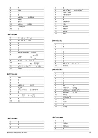 3            A                                                    4            B
    4            55N                                                  5            a)2.104N/m2                 b) 5.104N/m2
    5            C                                                    6            1atm = 10m
    6            B                                                    7            1,6.104N/m2
    7            a)240kg                b) 3,2kN                      8            D
    8            990N                                                 9            A
                                                                                               3        2
    9            d = d’                                               10           5.10 N/m
    10           a)0,9m                b) 60N                         11           1,6m
    11           Consegue                                             12           Afunda
                                                                                                   3
    12           D                                                    13           0,80m
                                                                      14           acima
                                                                      15           d = d’
CAPÍTULO XII

    1            X = 1,5      e       Y = 1,5
    2            X = 100 e Y = 50                                  CAPÍTULO XV
    3            A
                                                                      1            C
    4            B
                                                                      2            B
    5            C
    6            E                                                    3            C
    7            a)ação e reação              b)15/13                 4            C
    8                                                                 5            C
                        0
                                                   m.v 2              6            B
                 a)90                         b)
                                                      t               7            A
    9            V1 = 0           e      V2 = V0
                                                                      8            E
    10                                                                                             -3                 -4 0   -1
                 a)1/2                     b)      2 2 gd             9            a)9.10 g                 b) 2.10          C
    11           a)V1 = 0 e V2 = V1                      b) 1/3m      10           80 litros
    12           2400J
                                                                   CAPÍTULO XVI

                                                                      1            E
CAPÍTULO XIII
                                                                      2            C
    1            Não
                                                                      3            E
    2            C
                                                                      4            E
    3            B                                                    5            E
    4            a)25 U.A                  b) 1/5                     6            a)II                      b) 2
    5            6 2h                                                 7            a)90kcal                  b) 10g
                         -5   2                          -4
    6            a)4,2.10 m/s             b) 1,3.10 N                 8            a)50 litros              b) 2,5.102s
    7            C                                                    9            a)80000J                  b) 1/9
    8            a) v       G.M        b) k        4 2
                                                                      10           30m/s
                             R                     G.M                11           0,12cal/g.0C
    9            B                                                                     0
                                                                      12           9 C
    10           6m                                                                        0
                                                                      13           12 C
                                                                      14           3
                                                                      15           25 J/g




                                                                   CAPÍTULO XVII
CAPÍTULO XIV
                                                                      1            E
    1            E
                                                                      2            10/3cm
    2            B
                                                                      3            2,04 atm
    3            2
                                                                      4            B

Exercícios Selecionados de Física                                                                                                 71
 