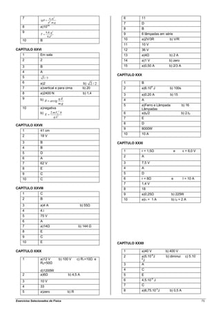 7                       0 .q
                                 2
                                                                         6        11
                  tg
                         d 2 .m.g                                        7        D
    8            a)1035
                                                                         8        B
    9                  9.K .q 2
                  T                                                      9        6 lâmpadas em série
                        4.d 2
    10           B                                                       10       a)2V/3R          b) V/R
                                                                         11       10 V
CAPÍTULO XXVI                                                            12       36 V
    1            Em sala                                                 13       a)4Ω             b) 2 A
    2            2                                                       14       a)1 V            b) zero
    3            B                                                       15       a)0,50 A         b) 2/3 A
    4            A
                                                                      CAPÍTULO XXX
    5                 3/3
    6            a)2                                       b) 2 / 2      1        B
    7            a)vertical e para cima                    b) 20         2        a)6.104 J        b) 100s
    8            a)2400 N                                  b) 1,4        3        a)0,20 A         b) 15
    9            b)          q.E                                         4        A
                       arctg
                             m.g
                                                                         5        a)Ferro e Lâmpada           b) 16
    10           a)negativa                                                       Lâmpadas
                             2
                 b) E 2.m.V0 .h                                          6        a)t0/2                      b) 2.t0
                                  q.L2                                   7        E
                                                                         8        D
CAPÍTULO XXVII
                                                                         9        8000W
    1            41 cm
                                                                         10       10 A
    2            18 V
    3            B                                                    CAPÍTULO XXXI
    4            B
                                                                         1        r = 1,5Ω              e      ε = 6,0 V
    5            D
                                                                         2        A
    6            A
    7            62 V                                                    3        7,5 V
    8            E                                                       4        A
    9            C                                                       5        D
    10           C                                                       6        r = 8Ω              e        I = 10 A
                                                                         7        1,4 V
CAPÍTULO XXVIII                                                          8        18
    1            C                                                       9        a)0,25Ω             b) 225W
    2            B                                                       10       a)i1 = 1 A          b) i 2 = 2 A
    3            a)4 A                                    b) 55Ω
    4            4.i
    5            75 V
    6            A
    7            a)14Ω                               b) 144 Ω
    8            E
    9            C
    10           E                                                    CAPÍTULO XXXII

CAPÍTULO XXIX                                                            1        a)40 V         b) 400 V
                                                                                           -6
                                                                         2        a)5.10 J       b) diminui      c) 5.10-
    1            a)12 V                  b) 100 V    c) R1=10Ω e                  6
                                                                                    J
                 R2=50Ω                                                  3        A
                 d)1200W                                                 4        C
    2            a)6Ω                          b) 4,5 A                  5        E
                                                                                          -9
    3            10 V                                                    6        4,5.10 J
    4            33                                                      7        C
    5            a)zero                       b) R                       8        a)6,75.10-5J     b) 0,5 A


Exercícios Selecionados de Física                                                                                           73
 