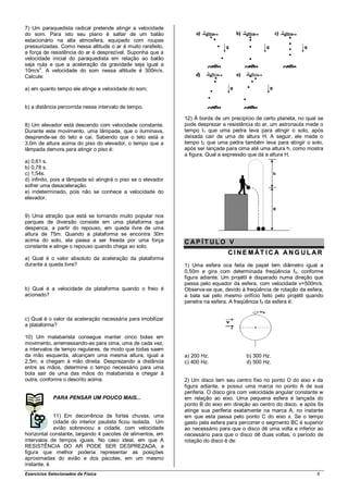 7) Um paraquedista radical pretende atingir a velocidade
do som. Para isto seu plano é saltar de um balão
estacionário na alta atmosfera, equipado com roupas
pressurizadas. Como nessa altitude o ar é muito rarefeito,
a força de resistência do ar é desprezível. Suponha que a
velocidade inicial do paraquedista em relação ao balão
seja nula e que a aceleração da gravidade seja igual a
10m/s2. A velocidade do som nessa altitude é 300m/s.
Calcule:

a) em quanto tempo ele atinge a velocidade do som;


b) a distância percorrida nesse intervalo de tempo.

                                                               12) À borda de um precipício de certo planeta, no qual se
8) Um elevador está descendo com velocidade constante.         pode desprezar a resistência do ar, um astronauta mede o
Durante este movimento, uma lâmpada, que o iluminava,          tempo t1 que uma pedra leva para atingir o solo, após
desprende-se do teto e cai. Sabendo que o teto está a          deixada cair de uma de altura H. A seguir, ele mede o
3,0m de altura acima do piso do elevador, o tempo que a        tempo t2 que uma pedra também leva para atingir o solo,
lâmpada demora para atingir o piso é:                          após ser lançada para cima até uma altura h, como mostra
                                                               a figura. Qual a expressão que dá a altura H.
a) 0,61 s.
b) 0,78 s.
c) 1,54s.
d) infinito, pois a lâmpada só atingirá o piso se o elevador
sofrer uma desaceleração.
e) indeterminado, pois não se conhece a velocidade do
elevador.


9) Uma atração que está se tornando muito popular nos
parques de diversão consiste em uma plataforma que
despenca, a partir do repouso, em queda livre de uma
altura de 75m. Quando a plataforma se encontra 30m
acima do solo, ela passa a ser freada por uma força            CAP ÍT ULO V
constante e atinge o repouso quando chega ao solo.
                                                                                 C I N E M ÁT I C A A N G U L AR
a) Qual é o valor absoluto da aceleração da plataforma
durante a queda livre?                                         1) Uma esfera oca feita de papel tem diâmetro igual a
                                                               0,50m e gira com determinada freqüência f 0, conforme
                                                               figura adiante. Um projétil é disparado numa direção que
                                                               passa pelo equador da esfera, com velocidade v=500m/s.
b) Qual é a velocidade da plataforma quando o freio é          Observa-se que, devido à freqüência de rotação da esfera,
acionado?                                                      a bala sai pelo mesmo orifício feito pelo projétil quando
                                                               penetra na esfera. A freqüência f0 da esfera é:


c) Qual é o valor da aceleração necessária para imobilizar
a plataforma?

10) Um malabarista consegue manter cinco bolas em
movimento, arremessando-as para cima, uma de cada vez,
a intervalos de tempo regulares, de modo que todas saem
da mão esquerda, alcançam uma mesma altura, igual a            a) 200 Hz.               b) 300 Hz.
2,5m, e chegam à mão direita. Desprezando a distância          c) 400 Hz.               d) 500 Hz.
entre as mãos, determine o tempo necessário para uma
bola sair de uma das mãos do malabarista e chegar à
outra, conforme o descrito acima.                              2) Um disco tem seu centro fixo no ponto O do eixo x da
                                                               figura adiante, e possui uma marca no ponto A de sua
                                                               periferia. O disco gira com velocidade angular constante w
             PARA PENSAR UM POUCO MAIS...                      em relação ao eixo. Uma pequena esfera é lançada do
                                                               ponto B do eixo em direção ao centro do disco, e após 6s
                                                               atinge sua periferia exatamente na marca A, no instante
            11) Em decorrência de fortes chuvas, uma           em que esta passa pelo ponto C do eixo x. Se o tempo
            cidade do interior paulista ficou isolada. Um      gasto pela esfera para percorrer o segmento BC é superior
            avião sobrevoou a cidade, com velocidade           ao necessário para que o disco dê uma volta e inferior ao
horizontal constante, largando 4 pacotes de alimentos, em      necessário para que o disco dê duas voltas, o período de
intervalos de tempos iguais. No caso ideal, em que A           rotação do disco é de:
RESISTÊNCIA DO AR PODE SER DESPREZADA, a
figura que melhor poderia representar as posições
aproximadas do avião e dos pacotes, em um mesmo
instante, é
Exercícios Selecionados de Física                                                                                     8
 