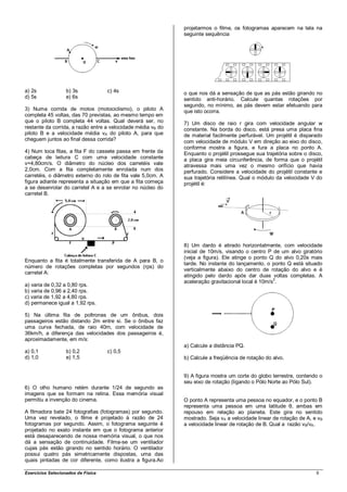 projetarmos o filme, os fotogramas aparecem na tela na
                                                              seguinte sequência




a) 2s              b) 3s            c) 4s                     o que nos dá a sensação de que as pás estão girando no
d) 5s              e) 6s                                      sentido anti-horário. Calcule quantas rotações por
                                                              segundo, no mínimo, as pás devem estar efetuando para
3) Numa corrida de motos (motociclismo), o piloto A           que isto ocorra.
completa 45 voltas, das 70 previstas, ao mesmo tempo em
que o piloto B completa 44 voltas. Qual deverá ser, no        7) Um disco de raio r gira com velocidade angular w
restante da corrida, a razão entre a velocidade média vB do   constante. Na borda do disco, está presa uma placa fina
piloto B e a velocidade média vA do piloto A, para que        de material facilmente perfurável. Um projétil é disparado
cheguem juntos ao final dessa corrida?                        com velocidade de módulo V em direção ao eixo do disco,
                                                              conforme mostra a figura, e fura a placa no ponto A.
4) Num toca fitas, a fita F do cassete passa em frente da     Enquanto o projétil prossegue sua trajetória sobre o disco,
cabeça de leitura C com uma velocidade constante              a placa gira meia circunferência, de forma que o projétil
v=4,80cm/s. O diâmetro do núcleo dos carretéis vale           atravessa mais uma vez o mesmo orifício que havia
2,0cm. Com a fita completamente enrolada num dos              perfurado. Considere a velocidade do projétil constante e
carretéis, o diâmetro externo do rolo de fita vale 5,0cm. A   sua trajetória retilínea. Qual o módulo da velocidade V do
figura adiante representa a situação em que a fita começa     projétil é:
a se desenrolar do carretel A e a se enrolar no núcleo do
carretel B.




                                                              8) Um dardo é atirado horizontalmente, com velocidade
                                                              inicial de 10m/s, visando o centro P de um alvo giratório
                                                              (veja a figura). Ele atinge o ponto Q do alvo 0,20s mais
Enquanto a fita é totalmente transferida de A para B, o
                                                              tarde. No instante do lançamento, o ponto Q está situado
número de rotações completas por segundos (rps) do
                                                              verticalmente abaixo do centro de rotação do alvo e é
carretel A:
                                                              atingido pelo dardo após dar duas voltas completas. A
                                                              aceleração gravitacional local é 10m/s2.
a) varia de 0,32 a 0,80 rps.
b) varia de 0,96 a 2,40 rps.
c) varia de 1,92 a 4,80 rps.
d) permanece igual a 1,92 rps.

5) Na última fila de poltronas de um ônibus, dois
passageiros estão distando 2m entre si. Se o ônibus faz
uma curva fechada, de raio 40m, com velocidade de
36km/h, a diferença das velocidades dos passageiros é,
aproximadamente, em m/s:
                                                              a) Calcule a distância PQ.
a) 0,1             b) 0,2           c) 0,5
d) 1,0             e) 1,5                                     b) Calcule a freqüência de rotação do alvo.


                                                              9) A figura mostra um corte do globo terrestre, contendo o
                                                              seu eixo de rotação (ligando o Pólo Norte ao Pólo Sul).
6) O olho humano retém durante 1/24 de segundo as
imagens que se formam na retina. Essa memória visual
permitiu a invenção do cinema.                                O ponto A representa uma pessoa no equador, e o ponto B
                                                              representa uma pessoa em uma latitude θ, ambas em
A filmadora bate 24 fotografias (fotogramas) por segundo.     repouso em relação ao planeta. Este gira no sentido
Uma vez revelado, o filme é projetado à razão de 24           mostrado. Seja vA a velocidade linear de rotação de A, e vB
fotogramas por segundo. Assim, o fotograma seguinte é         a velocidade linear de rotação de B. Qual a razão vB/vA.
projetado no exato instante em que o fotograma anterior
está desaparecendo de nossa memória visual, o que nos
dá a sensação de continuidade. Filma-se um ventilador
cujas pás estão girando no sentido horário. O ventilador
possui quatro pás simetricamente dispostas, uma das
quais pintadas de cor diferente, como ilustra a figura.Ao

Exercícios Selecionados de Física                                                                                     9
 