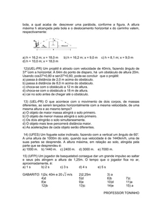 bola, a qual acaba de descrever uma parábola, conforme a figura. A altura
máxima h alcançada pela bola e o deslocamento horizontal x do carrinho valem,
respectivamente:




a) h = 16,2 m; x = 18,0 m   b) h = 16,2 m; x = 9,0 m   c) h = 8,1 m; x = 9,0 m
d) h = 10,0 m; x = 18,0 m

 12)(UEL-PR) Um projétil é atirado com velocidade de 40m/s, fazendo ângulo de
37° com a horizontal. A 64m do ponto de disparo, há um obstáculo de altura 20m.
Usando cos37°   =0,80 e sen37°
                             =0,60, pode-se concluir que o projétil:
a) passa à distância de 2,0 m acima do obstáculo.
b) passa à distância de 8,0 m acima do obstáculo.
c) choca-se com o obstáculo a 12 m de altura.
d) choca-se com o obstáculo a 18 m de altura.
e) cai no solo antes de chegar até o obstáculo.

 13) (UEL-PR) O que acontece com o movimento de dois corpos, de massas
diferentes, ao serem lançados horizontalmente com a mesma velocidade, de uma
mesma altura e ao mesmo tempo?
a) O objeto de maior massa atingirá o solo primeiro.
b) O objeto de menor massa atingirá o solo primeiro.
c) Os dois atingirão o solo simultaneamente.
d) O objeto mais leve percorrerá distância maior.
e) As acelerações de cada objeto serão diferentes.

 14) (UFES) Um foguete sobe inclinado, fazendo com a vertical um ângulo de 60°
                                                                             .
A uma altura de 1000m do solo, quando sua velocidade é de 1440km/h, uma de
suas partes se desprende. A altura máxima, em relação ao solo, atingida pela
parte que se desprendeu é:
a) 1000 m. b) 1440 m. c) 2400 m. d) 3000 m. e) 7000 m.

15) (UFPI) Um jogador de basquetebol consegue dar um grande impulso ao saltar
e seus pés atingem a altura de 1,25m. O tempo que o jogador fica no ar,
aproximadamente, é:
a) 1 s      b) 2 s       c) 3 s      d) 4 s      e) 5 s

GABARITO: 1)2s; 40m e 20 2 m/s        2)2,25m              3) a
          4)d                         5)d                  6)b          7)c
          8)e                         9)e                  10)d         11)a
          12)b                        13)c                 14)e         15) a

                                                        PROFESSOR TONINHO
 