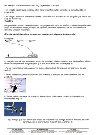 Por exemplo: Ao observamos a foto (Fig. 2) podemos dizer que:

- em relação ao fotógrafo que tirou a foto (referencial fotógrafo): o ciclista e a bicicleta estão em
movimento.

- em relação ao ciclista (referencial ciclista): a bicicleta esta em repouso e o fotógrafo que tirou a foto
está em movimento.Terra
Trajetória

A trajetória de um corpo é definida como o lugar geométrico das sucessivas posições ocupadas pelo
corpo no decorrer do tempo, ou seja, é o caminho percorrido pelo corpo em seu movimento em
relação a um dado referencial.

Obs: A trajetória também é um conceito relativo, pois depende do referencial.

Exemplos:




Figura 1
a) Imagine um avião em movimento horizontal, com velocidade constante, num local onde os efeitos
do ar são desprezíveis. Imagine agora que este avião solte uma bomba (Fig. 1).

- Para o referencial (um observador) no avião, a trajetória da bomba será um segmento de reta
vertical.

- Para o referencial (um observador) no solo terrestre, a trajetória da bomba será um arco de
parábola.




Figura 2
b) Para o referencial ao pé da montanha as marcas na neve correspondem as trajetórias dos
esquiadores (Fig. 2).




Figura 3
    c) a fumaça que está saindo dos aviões da esquadrilha da fumaça mostra a trajetória de cada
                    aeronave para o referencial do fotógrafo (no solo) (Fig. 3).
 