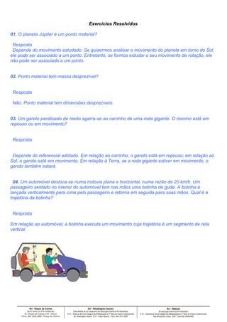 Exercícios Resolvidos

01. O planeta Júpiter é um ponto material?

 Resposta
 Depende do movimento estudado. Se quisermos analisar o movimento do planeta em torno do Sol,
ele pode ser associado a um ponto. Entretanto, se formos estudar o seu movimento de rotação, ele
não pode ser associado a um ponto.


02. Ponto material tem massa desprezível?


 Resposta

 Não. Ponto material tem dimensões desprezíveis.


03. Um garoto paralisado de medo agarra-se ao carrinho de uma roda gigante. O menino está em
repouso ou em movimento?


 Resposta


 Depende do referencial adotado. Em relação ao carrinho, o garoto está em repouso; em relação ao
Sol, o garoto está em movimento. Em relação à Terra, se a roda gigante estiver em movimento, o
garoto também estará.


  04. Um automóvel desloca-se numa rodovia plana e horizontal, numa razão de 20 km/h. Um
passageiro sentado no interior do automóvel tem nas mãos uma bolinha de gude. A bolinha é
lançada verticalmente para cima pelo passageiro e retorna em seguida para suas mãos. Qual é a
trajetória da bolinha?


 Resposta

Em relação ao automóvel, a bolinha executa um movimento cuja trajetória é um segmento de reta
vertical.
 