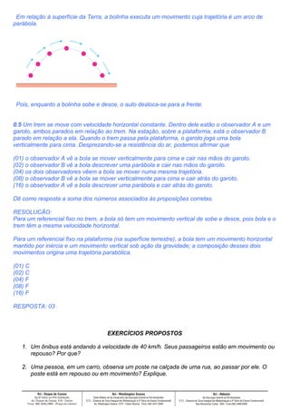 Em relação à superfície da Terra, a bolinha executa um movimento cuja trajetória é um arco de
parábola.




 Pois, enquanto a bolinha sobe e desce, o auto desloca-se para a frente.


0.5 Um trem se move com velocidade horizontal constante. Dentro dele estão o observador A e um
garoto, ambos parados em relação ao trem. Na estação, sobre a plataforma, está o observador B
parado em relação a ela. Quando o trem passa pela plataforma, o garoto joga uma bola
verticalmente para cima. Desprezando-se a resistência do ar, podemos afirmar que

(01) o observador A vê a bola se mover verticalmente para cima e cair nas mãos do garoto.
(02) o observador B vê a bola descrever uma parábola e cair nas mãos do garoto.
(04) os dois observadores vêem a bola se mover numa mesma trajetória.
(08) o observador B vê a bola se mover verticalmente para cima e cair atrás do garoto.
(16) o observador A vê a bola descrever uma parábola e cair atrás do garoto.

Dê como resposta a soma dos números associados às proposições corretas.

RESOLUCÃO:
Para um referencial fixo no trem, a bola só tem um movimento vertical de sobe e desce, pois bola e o
trem têm a mesma velocidade horizontal.

Para um referencial fixo na plataforma (na superfície terrestre), a bola tem um movimento horizontal
mantido por inércia e um movimento vertical sob ação da gravidade; a composição desses dois
movimentos origina uma trajetória parabólica.

(01) C
(02) C
(04) F
(08) F
(16) F

RESPOSTA: 03



                                    EXERCÍCIOS PROPOSTOS

   1. Um ônibus está andando à velocidade de 40 km/h. Seus passageiros estão em movimento ou
      repouso? Por que?

   2. Uma pessoa, em um carro, observa um poste na calçada de uma rua, ao passar por ele. O
      poste está em repouso ou em movimento? Explique.
 
