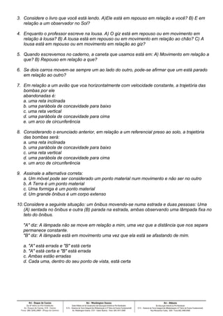 3. Considere o livro que você está lendo. A)Ele está em repouso em relação a você? B) E em
   relação a um observador no Sol?

4. Enquanto o professor escreve na lousa. A) O giz está em repouso ou em movimento em
   relação à lousa? B) A lousa está em repouso ou em movimento em relação ao chão? C) A
   lousa está em repouso ou em movimento em relação ao giz?

5. Quando escrevemos no caderno, a caneta que usamos está em: A) Movimento em relação a
   que? B) Repouso em relação a que?

6. Se dois carros movem-se sempre um ao lado do outro, pode-se afirmar que um está parado
   em relação ao outro?

7. Em relação a um avião que voa horizontalmente com velocidade constante, a trajetória das
   bombas por ele
   abandonadas é:
   a. uma reta inclinada
   b. uma parábola de concavidade para baixo
   c. uma reta vertical
   d. uma parábola de concavidade para cima
   e. um arco de circunferência

8. Considerando o enunciado anterior, em relação a um referencial preso ao solo, a trajetória
   das bombas será:
   a. uma reta inclinada
   b. uma parábola de concavidade para baixo
   c. uma reta vertical
   d. uma parábola de concavidade para cima
   e. um arco de circunferência

9. Assinale a alternativa correta:
   a. Um móvel pode ser considerado um ponto material num movimento e não ser no outro
   b. A Terra é um ponto material
   c. Uma formiga é um ponto material
   d. Um grande ônibus é um corpo extenso

10. Considere a seguinte situação: um ônibus movendo-se numa estrada e duas pessoas: Uma
    (A) sentada no ônibus e outra (B) parada na estrada, ambas observando uma lâmpada fixa no
    teto do ônibus.

   "A" diz: A lâmpada não se move em relação a mim, uma vez que a distância que nos separa
   permanece constante.
   "B" diz: A lâmpada está em movimento uma vez que ela está se afastando de mim.

   a. "A" está errada e "B" está certa
   b. "A" está certa e "B" está errada
   c. Ambas estão erradas
   d. Cada uma, dentro do seu ponto de vista, está certa
 