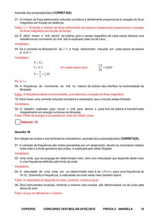 Assinale a(s) proposição(ões) CORRETA(S).

01. O módulo da força eletromotriz induzida na bobina é diretamente proporcional à variação do fluxo
    magnético em função da distância.
                dt,
Falso: ε = -N.dϕ/ o módula da força eletromotriz da bobina é diretamente proporcional a variação
    do fluxo magnético em função do tempo.
02. É difícil mover o ímã dentro da bobina, pois o campo magnético de cada espira oferece uma
    resistência ao movimento do ímã. Isto é explicado pela Lei de Lenz.
Verdadeiro.
04. Se a corrente na lâmpada for de 2 A, a força eletromotriz induzida em cada espira da bobina
    é 0,05 V.
Verdadeiro.
              P = V.i
                                                                  2,5
              5 = V.2               Em cada espira será:              = 0,05V
                                                                  50
                   5
              V = = 2,5V
                   2
Ps: V = ε
08. A frequência do movimento do ímã no interior da bobina não interfere na luminosidade da
    lâmpada.
Falso: A frequência altera a luminosidade, pois alterará a variação do fluxo magnético.
16. Para haver uma corrente induzida na bobina é necessário que o circuito esteja fechado.
Verdadeiro.
32. O trabalho realizado para mover o ímã para dentro e para fora da bobina é transformado
    integralmente em energia luminosa na lâmpada.
Falso: Parte da energia é convertida em calor por Efeito Joule.

     Gabarito: 22


Questão 30

Em relação às ondas e aos fenômenos ondulatórios, assinale a(s) proposição(ões) CORRETA(S).

01. A variação da frequência das ondas percebidas por um observador, devido ao movimento relativo
    entre este e a fonte geradora das ondas, é explicada pelo efeito Doppler.
Verdadeiro.
02. Uma onda, que se propaga em determinado meio, terá uma velocidade que depende deste meio
    e uma frequência definida pela fonte da onda.
Verdadeiro.
04. A velocidade de uma onda em um determinado meio é de 120 m/s, para uma frequência de
    60 Hz. Dobrando a frequência, a velocidade da onda neste meio também dobra.
Falso: A velocidade só depende do meio, portanto, continua igual.
08. Dois instrumentos musicais, emitindo a mesma nota musical, são diferenciados um do outro pela
    altura do som.
Falso: O que os diferencia é o timbre.




     COPERVE          CONCURSO VESTIBULAR-UFSC/2010                   PROVA 2: AMARELA           10
 