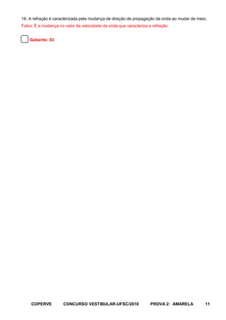 16. A refração é caracterizada pela mudança de direção de propagação da onda ao mudar de meio.
Falso: É a mudança no valor da velocidade da onda que caracteriza a refração.


    Gabarito: 03




     COPERVE         CONCURSO VESTIBULAR-UFSC/2010                 PROVA 2: AMARELA          11
 
