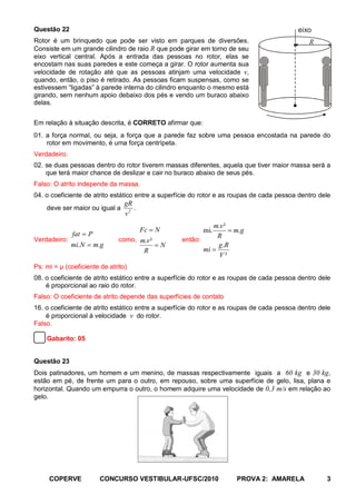 Questão 22                                                                                 eixo
Rotor é um brinquedo que pode ser visto em parques de diversões.                               R
Consiste em um grande cilindro de raio R que pode girar em torno de seu
eixo vertical central. Após a entrada das pessoas no rotor, elas se
encostam nas suas paredes e este começa a girar. O rotor aumenta sua
velocidade de rotação até que as pessoas atinjam uma velocidade v,
quando, então, o piso é retirado. As pessoas ficam suspensas, como se
estivessem “ligadas” à parede interna do cilindro enquanto o mesmo está
girando, sem nenhum apoio debaixo dos pés e vendo um buraco abaixo
delas.


Em relação à situação descrita, é CORRETO afirmar que:
01. a força normal, ou seja, a força que a parede faz sobre uma pessoa encostada na parede do
    rotor em movimento, é uma força centrípeta.
Verdadeiro.
02. se duas pessoas dentro do rotor tiverem massas diferentes, aquela que tiver maior massa será a
    que terá maior chance de deslizar e cair no buraco abaixo de seus pés.
Falso: O atrito independe da massa.
04. o coeficiente de atrito estático entre a superfície do rotor e as roupas de cada pessoa dentro dele
                                 gR
    deve ser maior ou igual a       .
                                 v2
                                                             m.v ²
                                    Fc = N                mi.      = m.g
              fat = P                                          R
Verdadeiro:                   como, m.v ²          então:
              mi.N = m.g                  =N                   g.R
                                     R                    mi =
                                                               V²
Ps: mi = μ (coeficiente de atrito)
08. o coeficiente de atrito estático entre a superfície do rotor e as roupas de cada pessoa dentro dele
    é proporcional ao raio do rotor.
Falso: O coeficiente de atrito depende das superfícies de contato
16. o coeficiente de atrito estático entre a superfície do rotor e as roupas de cada pessoa dentro dele
    é proporcional à velocidade v do rotor.
Falso.

    Gabarito: 05


Questão 23
Dois patinadores, um homem e um menino, de massas respectivamente iguais a 60 kg e 30 kg,
estão em pé, de frente um para o outro, em repouso, sobre uma superfície de gelo, lisa, plana e
horizontal. Quando um empurra o outro, o homem adquire uma velocidade de 0,3 m/s em relação ao
gelo.




     COPERVE            CONCURSO VESTIBULAR-UFSC/2010                 PROVA 2: AMARELA               3
 