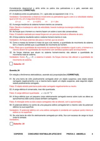 Considerando desprezível o atrito entre os patins dos patinadores e o gelo, assinale a(s)
proposição(ões) CORRETA(S).
01. A distância entre os patinadores 2,0 s após eles se separarem é de 1,8 m.
Verdadeiro: Considerando a distancia inicial entre os patinadores igual a zero e a velocidade relativa
igual a 0,9 m/s, em 2 segundos temos que:
       d = v.t        =>     d = 0,9*2      =>      d = 1,8m
02. A energia mecânica do sistema homem-menino se conserva.
Falso: Devido a mudança no valor da velocidade, haverá mudança na energia cinética dos
patinadores.
04. As forças que o homem e o menino fazem um sobre o outro são conservativas.
Falso: O trabalho realizado por essas forças em um percurso fechado é diferente de zero.
08. A força externa resultante sobre o sistema homem-menino é nula.
Verdadeiro: As forças externas são peso e normal, que se anulam.
16. Como a massa do homem é maior do que a do menino, a quantidade de movimento do sistema
    tem o mesmo sentido que a quantidade de movimento do homem.
Falso: Para que a quantidade de movimento do sistema fique constante e igual a zero, o homem e o
    menino devem ter quantidades de movimento com sentidos opostos após se empurrarem.
32. As forças internas que atuam no sistema homem-menino não alteram a quantidade de
    movimento total do sistema.
Verdadeiro: Como FR_ext = 0 , o sistema é isolado. As forças internas não alteram a quantidade de
    movimento do sistema.

     Gabarito: 41


Questão 24

Em relação a fenômenos eletrostáticos, assinale a(s) proposição(ões) CORRETA(S).

01. Se uma barra de vidro positivamente carregada atrair um objeto suspenso, este objeto estará
    carregado negativamente e se a mesma barra repelir um objeto suspenso, este segundo objeto
    estará positivamente carregado.
Falso: O objeto atraído pela barra pode estar carregado negativamente ou neutro.
02. A carga elétrica é conservada, mas não quantizada.
Falso: A carga elétrica é quantizada. e = 1,6.10 −19 C
04. A força elétrica que um pequeno corpo eletricamente carregado exerce sobre outro se altera ao
    aproximarmos dele outros corpos também carregados.
Falso: A interação entre os dois corpos carregados não se alterará, com a aproximação.
08. O potencial elétrico no centro de uma pequena esfera carregada tem o mesmo valor do potencial
    elétrico na sua superfície.
Verdadeiro: O potencial elétrico em uma esfera carregada é constante em qualquer ponto interno à
   esfera ou na superfície.
16. Se uma barra de vidro for eletricamente carregada por atrito, fica com excesso de carga no local
    onde foi atritada.
Verdadeiro.

     Gabarito: 24




     COPERVE           CONCURSO VESTIBULAR-UFSC/2010                 PROVA 2: AMARELA               4
 