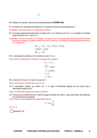 20 cm
Em relação ao exposto, assinale a(s) proposição(ões) CORRETA(S).

01. O módulo da velocidade da esfera em A é igual ao módulo da velocidade em C.
Verdadeiro: Nos pontos A e C a velocidade é NULA.
02. A energia potencial gravitacional da esfera em A é a mesma que em C e a variação da energia
    potencial entre B e C vale 4,0 J.
Verdadeiro: Como os pontos A e C estão no mesmo nível a energia potencial gravitacional desses
   pontos em relação a qualquer referencial será a mesma. A variação da energia potencial entre B
   e C é dado por:
                               dE P _ BC = E PC − E PB = m.g.hC − m.g.hB
                               2.10.0,2 − 2.10.0
                               dEP _ BC = 4 J
04. A velocidade da esfera em B é máxima e vale 4,0 m/s.
Falso: Em B a velocidade é máxima e a relação de energia é:
                                            EC _ B = EP _ A
                                            m.v ²
                                                   = m.g.h
                                               2
                                            v ² = 2.10.0,2
                                            v² = 4
                                            v = 2m / s
08. A tensão no fio em C é maior do que em A.
Falso: A tensão em C será menor que em A.
16. A velocidade angular da esfera em A é igual à velocidade angular em B e menor que a
    velocidade angular em C.
Falso: A velocidade angular da esfera A é NULA.
32. O tempo que a esfera leva de A até B é igual ao tempo de B até C, pois este tempo não depende
    do comprimento do pêndulo.
Falso: Pois o tempo depende do comprimento do fio.
                                                         l
                                            T = 2. pi.
                                                         g
Ps: pi = π

     Gabarito: 03




     COPERVE         CONCURSO VESTIBULAR-UFSC/2010                         PROVA 2: AMARELA    6
 