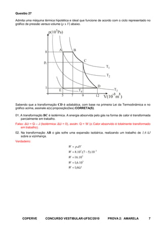 Questão 27

Admita uma máquina térmica hipotética e ideal que funcione de acordo com o ciclo representado no
gráfico de pressão versus volume (p x V) abaixo.

                         p(105Pa)



                               A             B
                     8

                    pC                                 C
                                                                      T1

                                                                      T2


                     1                                           D
                               E                 T4                        T3
                                   5     7         9         12            -3 3
                                                                     V(10 m )
Sabendo que a transformação CD é adiabática, com base na primeira Lei da Termodinâmica e no
gráfico acima, assinale a(s) proposição(ões) CORRETA(S).

01. A transformação BC é isotérmica. A energia absorvida pelo gás na forma de calor é transformada
    parcialmente em trabalho.
Falso: ΔU = Q – J (Isotérmica: ΔU = 0), assim: Q = W (o Calor absorvido é totalmente transformado
    em trabalho).
02. Na transformação AB o gás sofre uma expansão isobárica, realizando um trabalho de 1,6 kJ
    sobre a vizinhança.
Verdadeiro:
                                       W = p.dV
                                       W = 8.105.(7 − 5).10 −3
                                       W = 16.10 2
                                       W = 1,6.103
                                       W = 1,6kJ




     COPERVE         CONCURSO VESTIBULAR-UFSC/2010                    PROVA 2: AMARELA          7
 