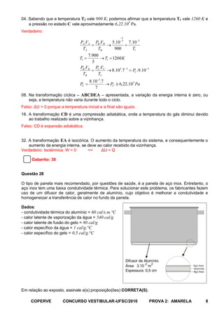 04. Sabendo que a temperatura T2 vale 900 K, podemos afirmar que a temperatura T1 vale 1260 K e
                                                      5
    a pressão no estado C vale aproximadamente 6,22.10 Pa.
Verdadeiro:
                                                        −3
                                 PA .VA PB .VB   5.10 −3 7.10 −3
                                       =       →        =
                                  TA     TB       900      T1
                                      7.900
                                T1 =        → T1 = 1260 K
                                        5
                                 PB .VB PC .VC
                                        =      → 8.105.7 −3 = PC .9.10 −3
                                  TB       TC
                                       8.10 −5.7
                                PC =             → PC ≅ 6,22.105 Pa
                                          7
08. Na transformação cíclica – ABCDEA – apresentada, a variação da energia interna é zero, ou
    seja, a temperatura não varia durante todo o ciclo.
Falso: ΔU = 0 porque a temperatura inicial e a final são iguais.
16. A transformação CD é uma compressão adiabática, onde a temperatura do gás diminui devido
    ao trabalho realizado sobre a vizinhança.
Falso: CD é expansão adiabática.


32. A transformação EA é isocórica. O aumento da temperatura do sistema, e consequentemente o
    aumento da energia interna, se deve ao calor recebido da vizinhança.
Verdadeiro: Isotérmica: W = 0      =>     ΔU = Q

     Gabarito: 38


Questão 28

O tipo de panela mais recomendado, por questões de saúde, é a panela de aço inox. Entretanto, o
aço inox tem uma baixa condutividade térmica. Para solucionar este problema, os fabricantes fazem
uso de um difusor de calor, geralmente de alumínio, cujo objetivo é melhorar a condutividade e
homogeneizar a transferência de calor no fundo da panela.

Dados:
- condutividade térmica do alumínio = 60 cal/s.m.°C
- calor latente de vaporização da água = 540 cal/g
- calor latente de fusão do gelo = 80 cal/g
- calor específico da água = 1 cal/g.°C
- calor específico do gelo = 0,5 cal/g.°C




                                                             Difusor de Alumínio
                                                             Área: 3.10− m
                                                                         2 2
                                                                                               Aço Inox
                                                                                               Alumínio
                                                             Espessura: 0,5 cm                 Aço Inox




Em relação ao exposto, assinale a(s) proposição(ões) CORRETA(S).

     COPERVE           CONCURSO VESTIBULAR-UFSC/2010                        PROVA 2: AMARELA              8
 