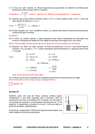 01. O fluxo de calor através do difusor depende da sua geometria, do material e da diferença de
    temperatura entre as faces inferior e superior.
                  K . A.dT
Verdadeiro: I =            , onde K = material, dT = diferença de temperatura e L = geometria
                      L
02. Supondo que a face inferior do difusor está a 105 °C e a face superior está a 100 °C, o fluxo de
    calor através do difusor é 1,8 cal/s.

             60.3.10 −2.5
Falso: I =                → I = 1800cal / s
              0,5.10 −2
04. O calor recebido por uma substância dentro da panela pode causar mudança de temperatura,
    mudança de fase ou ambas.
Verdadeiro.
08. O fundo da panela aquece a água colocada no seu interior unicamente por convecção, que
    envolve o transporte de matéria de uma região quente para uma região fria e vice-versa.
Falso: A transmissão de calor da panela para a água não se dá unicamente por convecção.
16. Supondo um fluxo de calor através do fundo da panela de 2,0 kcal/s, e que dentro dela foi
    colocado 150 g de gelo a −10 °C, serão necessários aproximadamente 6,4 segundos para fundir
    2/3 do gelo.
                        Q = m.c.dT                     Q = m.L
Falso:                  Q = 150.0,5.10                 Q = 150.80
                        Q = 750cal                     Q = 12000cal
                                       Q = 12750 cal
                                                           12750
                        1s → 2000cal                   x=
                                                            2000
                        x → 12750cal
                                                       x ≅ 6,45s
    Logo, leva 6,45s para fundir todo o gelo.
32. O difusor de alumínio é aquecido por radiação proveniente da chama da boca do fogão.
Falso: Ele recebe o calor do aço inox por condução térmica.

     Gabarito: 05



Questão 29

Pedrinho, após uma aula de Física, resolveu verificar experi-
mentalmente o que tinha estudado até o momento. Para tal
experimento, ele usou uma bobina com 50 espiras, um ímã preso a
                                                                             N
um suporte não condutor e uma lâmpada incandescente de 5 W de
potência. O experimento consistia em mover o ímã para dentro e
para fora da bobina, repetidamente.                                          S


Ao terminar o experimento, Pedrinho fez algumas observações, que
estão listadas na forma de proposições.




     COPERVE             CONCURSO VESTIBULAR-UFSC/2010                PROVA 2: AMARELA            9
 