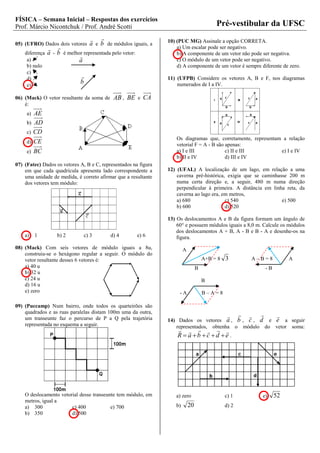 FÍSICA – Semana Inicial – Respostas dos exercícios
Prof. Márcio Nicontchuk / Prof. André Scotti                                               Pré-vestibular da UFSC
                                                               10) (PUC MG) Assinale a opção CORRETA.
05) (UFRO) Dados dois vetores    a e b de módulos iguais, a
                                                                   a) Um escalar pode ser negativo.
    diferença a - b é melhor representada pelo vetor:                b) A componente de um vetor não pode ser negativa.
                           
     a)                    a                                         c) O módulo de um vetor pode ser negativo.
     b) nulo                                                         d) A componente de um vetor é sempre diferente de zero.
     c)
     d)                                                         11) (UFPB) Considere os vetores A, B e F, nos diagramas
     e)
                             b                                       numerados de I a IV.

06) (Mack) O vetor resultante da soma de    AB , BE e CA
    é:
     a) AE
     b) AD
     c) CD
                                                                     Os diagramas que, corretamente, representam a relação
     d) CE
                                                                     vetorial F = A - B são apenas:
     e) BC                                                           a) I e III             c) II e III         e) I e IV
                                                                     b) II e IV             d) III e IV
07) (Fatec) Dados os vetores A, B e C, representados na figura
    em que cada quadrícula apresenta lado correspondente a       12) (UFAL) A localização de um lago, em relação a uma
    uma unidade de medida, é correto afirmar que a resultante        caverna pré-histórica, exigia que se caminhasse 200 m
    dos vetores tem módulo:                                          numa certa direção e, a seguir, 480 m numa direção
                                                                     perpendicular à primeira. A distância em linha reta, da
                                                                     caverna ao lago era, em metros,
                                                                     a) 680                c) 540                 e) 500
                                                                     b) 600                d) 520

                                                                 13) Os deslocamentos A e B da figura formam um ângulo de
                                                                     60° e possuem módulos iguais a 8,0 m. Calcule os módulos
                                                                     dos deslocamentos A + B, A - B e B - A e desenhe-os na
    a)    1       b) 2         c) 3        d) 4         e) 6         figura.
08) (Mack) Com seis vetores de módulo iguais a 8u,                       A
    construiu-se o hexágono regular a seguir. O módulo do
    vetor resultante desses 6 vetores é:                                              A+B = 8 3          A–B=8             A
    a) 40 u                                                                       B                              -B
    b) 32 u
    c) 24 u                                                                           B
    d) 16 u
    e) zero                                                           -A              B–A=8

09) (Puccamp) Num bairro, onde todos os quarteirões são
    quadrados e as ruas paralelas distam 100m uma da outra,                                                 
    um transeunte faz o percurso de P a Q pela trajetória                                                            
                                                                 14) Dados os vetores a , b , c , d e e a seguir
    representada no esquema a seguir.                               representados, obtenha o módulo do vetor soma:
                                                                          
                                                                     R a b c d e.




    O deslocamento vetorial desse transeunte tem módulo, em         a) zero                   c) 1           e)       52
    metros, igual a
    a) 300              c) 400            e) 700                    b)       20               d) 2
    b) 350              d) 500
 