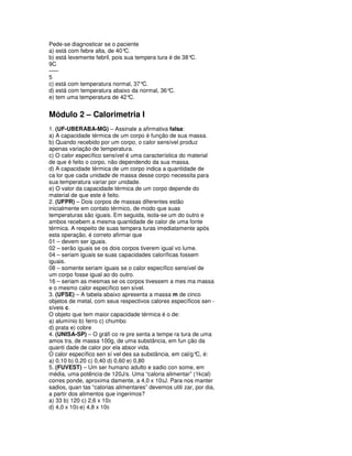 Pede-se diagnosticar se o paciente
a) está com febre alta, de 40° C.
b) está levemente febril, pois sua tempera tura é de 38°C.
9C
–––
5
c) está com temperatura normal, 37°C.
d) está com temperatura abaixo da normal, 36°C.
e) tem uma temperatura de 42°    C.


Módulo 2 – Calorimetria I
1. (UF-UBERABA-MG) – Assinale a afirmativa falsa:
a) A capacidade térmica de um corpo é função de sua massa.
b) Quando recebido por um corpo, o calor sensível produz
apenas variação de temperatura.
c) O calor específico sensível é uma característica do material
de que é feito o corpo, não dependendo da sua massa.
d) A capacidade térmica de um corpo indica a quantidade de
ca lor que cada unidade de massa desse corpo necessita para
sua temperatura variar por unidade.
e) O valor da capacidade térmica de um corpo depende do
material de que este é feito.
2. (UFPR) – Dois corpos de massas diferentes estão
inicialmente em contato térmico, de modo que suas
temperaturas são iguais. Em seguida, isola-se um do outro e
ambos recebem a mesma quantidade de calor de uma fonte
térmica. A respeito de suas tempera turas imediatamente após
esta operação, é correto afirmar que
01 – devem ser iguais.
02 – serão iguais se os dois corpos tiverem igual vo lume.
04 – seriam iguais se suas capacidades caloríficas fossem
iguais.
08 – somente seriam iguais se o calor específico sensível de
um corpo fosse igual ao do outro.
16 – seriam as mesmas se os corpos tivessem a mes ma massa
e o mesmo calor específico sen sível.
3. (UFSE) – A tabela abaixo apresenta a massa m de cinco
objetos de metal, com seus respectivos calores específicos sen -
síveis c.
O objeto que tem maior capacidade térmica é o de:
a) alumínio b) ferro c) chumbo
d) prata e) cobre
4. (UNISA-SP) – O gráfi co re pre senta a tempe ra tura de uma
amos tra, de massa 100g, de uma substância, em fun ção da
quanti dade de calor por ela absor vida.
O calor específico sen sí vel des sa substância, em cal/g° é:
                                                           C,
a) 0,10 b) 0,20 c) 0,40 d) 0,60 e) 0,80
5. (FUVEST) – Um ser humano adulto e sadio con some, em
média, uma potência de 120J/s. Uma “caloria alimentar” (1kcal)
corres ponde, aproxima damente, a 4,0 x 103J. Para nos manter
sadios, quan tas “calorias alimentares” devemos utili zar, por dia,
a partir dos alimentos que ingerimos?
a) 33 b) 120 c) 2,6 x 103
d) 4,0 x 103 e) 4,8 x 105
 
