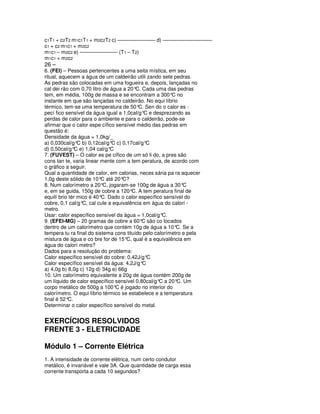 c1T1 + c2T2 m1c1T1 + m2c2T2 c) ––––––––––––– d) –––––––––––––––––
c1 + c2 m1c1 + m2c2
m1c1 – m2c2 e) ––––––––––––– (T1 – T2)
m1c1 + m2c2
26 –
6. (FEI) – Pessoas pertencentes a uma seita mística, em seu
ritual, aquecem a água de um caldeirão utili zando sete pedras.
As pedras são colocadas em uma fogueira e, depois, lançadas no
cal dei rão com 0,70 litro de água a 20° Cada uma das pedras
                                         C.
tem, em média, 100g de massa e se encontram a 300° no   C
instante em que são lançadas no caldeirão. No equi líbrio
térmico, tem-se uma temperatura de 50° Sen do o calor es -
                                          C.
pecí fico sensível da água igual a 1,0cal/g°C e desprezando as
perdas de calor para o ambiente e para o caldeirão, pode-se
afirmar que o calor espe cífico sensível médio das pedras em
questão é:
Densidade da água = 1,0kg/_
a) 0,030cal/g° b) 0,12cal/g° c) 0,17cal/g°
                C             C               C
d) 0,50cal/g° e) 1,04 cal/g°
               C              C
7. (FUVEST) – O calor es pe cífico de um só li do, a pres são
cons tan te, varia linear mente com a tem peratura, de acordo com
o gráfico a seguir.
Qual a quantidade de calor, em calorias, neces sária pa ra aquecer
1,0g deste sólido de 10° até 20°
                          C        C?
8. Num calorímetro a 20° jogaram-se 100g de água a 30°
                           C,                                C
e, em se guida, 150g de cobre a 120°C. A tem peratura final de
equilí brio tér mico é 40° Dado o calor específico sensível do
                          C.
cobre, 0,1 cal/g° cal cule a equivalência em água do calorí -
                  C,
metro.
Usar: calor específico sensível da água = 1,0cal/g° C.
9. (EFEI-MG) – 20 gramas de cobre a 60° são co locados
                                            C
dentro de um calorímetro que contém 10g de água a 10° Se aC.
tempera tu ra final do sistema cons tituído pelo calorímetro e pela
mistura de água e co bre for de 15° qual é a equivalência em
                                     C,
água do calorí metro?
Dados para a resolução do problema:
Calor específico sensível do cobre: 0,42J/g°  C
Calor específico sensível da água: 4,2J/g°  C
a) 4,0g b) 8,0g c) 12g d) 34g e) 66g
10. Um calorímetro equivalente a 20g de água contém 200g de
um líquido de calor específico sensível 0,80cal/g° a 20° Um
                                                   C      C.
corpo metálico de 500g a 100° é jogado no interior do
                                C
calorímetro. O equi líbrio térmico se estabelece e a temperatura
final é 52°C.
Determinar o calor específico sensível do metal.


EXERCÍCIOS RESOLVIDOS
FRENTE 3 - ELETRICIDADE

Módulo 1 – Corrente Elétrica
1. A intensidade de corrente elétrica, num certo condutor
metálico, é invariável e vale 3A. Que quantidade de carga essa
corrente transporta a cada 10 segundos?
 