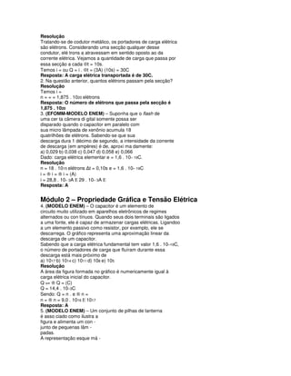 Resolução
Tratando-se de codutor metálico, os portadores de carga elétrica
são elétrons. Considerando uma secção qualquer desse
condutor, elé trons a atravessam em sentido oposto ao da
corrente elétrica. Vejamos a quantidade de carga que passa por
essa secção a cada ⊗t = 10s.
Temos i = ou Q = i . ⊗t = (3A) (10s) = 30C
Resposta: A carga elétrica transportada é de 30C.
2. Na questão anterior, quantos elétrons passam pela secção?
Resolução
Temos i =
n = = = 1,875 . 1020 elétrons
Resposta: O número de elétrons que passa pela secção é
1,875 . 1020
3. (EFOMM-MODELO ENEM) – Suponha que o flash de
uma cer ta câmera di gital somente possa ser
disparado quando o capacitor em paralelo com
sua micro lâmpada de xenônio acumula 18
quatrilhões de elétrons. Sabendo-se que sua
descarga dura 1 décimo de segundo, a intensidade da corrente
de descarga (em ampères) é de, aproxi ma damente:
a) 0,029 b) 0,038 c) 0,047 d) 0,058 e) 0,066
Dado: carga elétrica elementar e = 1,6 . 10– 19C.
Resolução
n = 18 . 1015 elétrons ∆t = 0,10s e = 1,6 . 10– 19C
i = ® i = ® i = (A)
i = 28,8 . 10– 3A Ε 29 . 10– 3A Ε
Resposta: A


Módulo 2 – Propriedade Gráfica e Tensão Elétrica
4. (MODELO ENEM) – O capacitor é um elemento de
circuito muito utilizado em aparelhos eletrônicos de regimes
alternados ou con tínuos. Quando seus dois terminais são ligados
a uma fonte, ele é capaz de armazenar cargas elétricas. Ligandoo
a um elemento passivo como resistor, por exemplo, ele se
descarrega. O gráfico representa uma aproximação linear da
descarga de um capacitor.
Sabendo que a carga elétrica fundamental tem valor 1,6 . 10–19C,
o número de portadores de carga que fluíram durante essa
descarga está mais próximo de
a) 1017 b) 1014 c) 1011 d) 108 e) 105
Resolução
A área da figura formada no gráfico é numericamente igual à
carga elétrica inicial do capacitor.
Q N= ® Q = (C)
Q = 14,4 . 10–3C
Sendo: Q = n . e ® n =
n = ® n = 9,0 . 1016 Ε 1017
Resposta: A
5. (MODELO ENEM) – Um conjunto de pilhas de lanterna
é asso ciado como ilustra a
figura e alimenta um con -
junto de pequenas lâm -
padas.
A representação esque má -
 