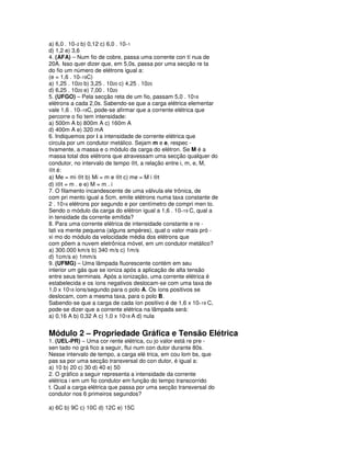 a) 6,0 . 10–2 b) 0,12 c) 6,0 . 10–1
d) 1,2 e) 3,6
4. (AFA) – Num fio de cobre, passa uma corrente con tí nua de
20A. Isso quer dizer que, em 5,0s, passa por uma secção re ta
do fio um número de elétrons igual a:
(e = 1,6 . 10–19C)
a) 1,25 . 1020 b) 3,25 . 1020 c) 4,25 . 1020
d) 6,25 . 1020 e) 7,00 . 1020
5. (UFGO) – Pela secção reta de um fio, passam 5,0 . 1018
elétrons a cada 2,0s. Sabendo-se que a carga elétrica elementar
vale 1,6 . 10–19C, pode-se afirmar que a corrente elétrica que
percorre o fio tem intensidade:
a) 500m A b) 800m A c) 160m A
d) 400m A e) 320 mA
6. Indiquemos por i a intensidade de corrente elétrica que
circula por um condutor metálico. Sejam m e e, respec -
tivamente, a massa e o módulo da carga do elétron. Se M é a
massa total dos elétrons que atravessam uma secção qualquer do
condutor, no intervalo de tempo ⊗t, a relação entre i, m, e, M,
⊗t é:
a) Me = mi ⊗t b) Mi = m e ⊗t c) me = M i ⊗t
d) i⊗t = m . e e) M = m . i
7. O filamento incandescente de uma válvula ele trônica, de
com pri mento igual a 5cm, emite elétrons numa taxa constante de
2 . 1016 elétrons por segundo e por centímetro de compri men to.
Sendo o módulo da carga do elétron igual a 1,6 . 10–19 C, qual a
in tensidade da corrente emitida?
8. Para uma corrente elétrica de intensidade constante e re -
lati va mente pequena (alguns ampères), qual o valor mais pró -
xi mo do módulo da velocidade média dos elétrons que
com põem a nuvem eletrônica móvel, em um condutor metálico?
a) 300.000 km/s b) 340 m/s c) 1m/s
d) 1cm/s e) 1mm/s
9. (UFMG) – Uma lâmpada fluorescente contém em seu
interior um gás que se ioniza após a aplicação de alta tensão
entre seus terminais. Após a ionização, uma corrente elétrica é
estabelecida e os íons negativos deslocam-se com uma taxa de
1,0 x 1018 íons/segundo para o polo A. Os íons positivos se
deslocam, com a mesma taxa, para o polo B.
Sabendo-se que a carga de cada íon positivo é de 1,6 x 10–19 C,
pode-se dizer que a corrente elétrica na lâmpada será:
a) 0,16 A b) 0,32 A c) 1,0 x 1018 A d) nula


Módulo 2 – Propriedade Gráfica e Tensão Elétrica
1. (UEL-PR) – Uma cor rente elétrica, cu jo valor está re pre -
sen tado no grá fico a seguir, flui num con dutor durante 80s.
Nesse intervalo de tempo, a carga elé trica, em cou lom bs, que
pas sa por uma secção transversal do con dutor, é igual a:
a) 10 b) 20 c) 30 d) 40 e) 50
2. O gráfico a seguir representa a intensidade da corrente
elétrica i em um fio condutor em função do tempo transcorrido
t. Qual a carga elétrica que passa por uma secção transversal do
condutor nos 6 primeiros segundos?

a) 6C b) 9C c) 10C d) 12C e) 15C
 