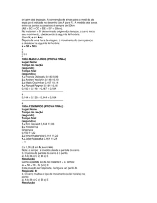 ori gem dos espaços. A convenção de sinais para a medi da do
espa ço é indicada no desenho (de A para F). A medida dos arcos
entre os pontos sucessivos é sempre de 50km
(AB = BC = CD = DE = EF = 50km).
No instante t = 0, denominado origem dos tempos, o carro inicia
seu movimento, obedecendo à seguinte lei horária:
(t em h; s em km)
Depois de uma hora de viagem, o movimento do carro passou
a obedecer à seguinte lei horária:
s = 50 + 50t2
A+
B
CDE
F
100m MASCULINOS (PROVA FINAL)
Lugar Nome
Tempo de reação
(segundo)
Tempo final
(segundos)
1.o Francis Obikwelu 0,183 9,99
2.o Andrey Yepishin 0,148 10,10
3.o Matic Osovnikar 0,167 10,14
4.o Ronald Pognon 0,184 10,16
0,183 + 0,148 + 0,167 + 0,184
–––––––––––––––––––––––––––––
4
0,144 + 0,150 + 0,144 + 0,164
–––––––––––––––––––––––––––––
4
100m FEMININOS (PROVA FINAL)
Lugar Nome
Tempo de reação
(segundo)
Tempo final
(segundos)
1.o Kim Gevaert 0,144 11,06
2.o Yekaterina
Grigoryva
0,150 11,22
3.o Irina Khabarova 0,144 11,22
4.o Joice Maduaka 0,164 11,24
–1
(t ε 1,0h) (t em h; s em km)
Nota: o tempo t é medido desde a partida do carro.
3. O ponto de partida do carro é o ponto:
a) A b) B c) C d) D e) E
Resolução
Como a partida se dá no instante t = 0, temos:
s0 = 50 + 50 . 02 (km) ®
Esta posição corresponde, na figura, ao ponto B.
Resposta: B
4. O carro mudou o tipo de movimento (a lei horária) no
ponto:
a) A b) B c) C d) D e) E
Resolução
 