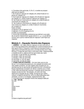4. Considere três partículas, A, B e C, e analise as proposi -
ções que se seguem:
I. Se A está em repouso em relação a B, então B está em re -
pouso em relação a A.
II. Se A está em repouso em relação a B e B está em repouso
em relação a C, então A está em repouso em relação a C.
III. Se A está em movimento em relação a B, então B está em
movimento em relação a A.
IV. Se A está em movimento em relação a B e B está em
movi mento em relação a C, então A está em movimento
em re lação a C.
Estão corretas:
a) apenas I e III; b) apenas I e IV;
c) apenas I, II e III; d) apenas II e IV;
e) todas as proposições.
5. Se as três coordenadas cartesianas que definem a po sição
de um ponto material forem iguais entre si (x = y = z), po demos
concluir que o ponto material está em repouso? Justi fique sua
resposta.


Módulo 2 – Equação Horária dos Espaços
1. (UNIRIO) – Um rapaz está em repouso na carro ceria de um
ca minhão que desenvolve velocidade hori zontal constante de mó -
dulo igual a 30m/s. Enquanto o caminhão se move para frente, o
rapaz lança verticalmente para cima uma bola de ferro de 0,10kg.
Ela leva 1,0 segundo para subir e outro para voltar. Desprezandose
a resistência do ar, pode-se afirmar que a bola caiu na(o):
a) estrada, a mais de 60m do caminhão.
b) estrada, a 60m do caminhão.
c) estrada, a 30m do caminhão.
d) caminhão, a 1,0m do rapaz.
e) caminhão, na mão do rapaz.
2. (FUND.CARLOS CHAGAS) – Um trem todo cons truí do
de acrí li co transparente passa por uma estação ferroviária com
velo cidade constante. Um dos vagões está ocupado por um
cientista que faz ex perimentos de queda livre com uma bolinha.
Essas experiências consistem em deixar a bolinha cair e medir,
a inter valos de tempo bem precisos, a posição da bo linha com
relação ao piso do trem. Na estação, um outro cien tista
observava a atuação de seu colega. As figuras que melhor
indicam a trajetória da bolinha, como foi observada pelos dois
cientistas, no trem e na estação, respectivamente, são:
3. Uma partícula tem equação horária dos espaços dada por:
s = 100 – 20t (SI)
trem trem
trem
trem
trem
estação estação
estação
estação
estação
a)
c)
e)
b)
d)
a) Qual a trajetória da partícula?
 