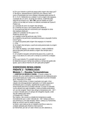 b) Em que instante a partícula passa pela origem dos espa ços?
4. Na figura, representamos o perfil de uma rodovia, bem
como a localização de cinco cidades indicadas pelos pontos A,
B, C, D e E. Adotando-se a cidade C como origem dos espaços,
a posição de um carro, ao longo da rodovia, é definida pela
seguinte lei horária: s = –30 + 60t, para s medido em quilô -
metros e t me dido em horas e a rodovia orientada de A para E.
Pedem-se:
a) a posição do carro na origem dos tempos;
b) o instante em que o carro passa pela cidade D.
5. Uma partícula está em movimento com equação ho rária
dos espaços dada por:
válida em unidades do SI e para t ≥ 0.
Podemos afirmar que
a) o espaço inicial da partícula vale 16,0m.
b) a trajetória da partícula é parabólica porque a equação horária
é do 2º grau.
c) a partícula passa pela origem dos espaços no instante
t = 2,0s.
d) na origem dos tempos, a partícula está posicionada na origem
dos espaços.
e) o valor do espaço, num dado instante t, mede a distância
percorrida pela partícula desde a origem dos tempos até o
instante t.
6. Um projétil é lançado verticalmente para cima, a partir do
solo, e sua altura (h) varia com o tempo (t) conforme a relação:
(SI)
a) Em que instante (T) o projétil retorna ao solo?
b) Sabendo-se que o tempo de subida e o tempo de queda são
iguais, qual a altura máxima (H) atin gida pelo projétil?


EXERCÍCIOS RESOLVIDOS
FRENTE 2 - TERMOLOGIA
Módulo 1 – Escalas Termométricas
1. (UNIFESP-SP-MODELO ENEM) – O texto a seguir foi
extraído de uma matéria sobre congelamento de cadáveres para
sua preservação por muitos anos, publicada no jornal O Estado
de S. Paulo de 21.07.2002.
“Após a morte clínica, o corpo é resfriado com gelo. Uma
injeção de anticoagulantes é aplicada e um fluido especial é
bombeado para o coração, espalhando-se pelo corpo e
empurrando para fora os fluidos naturais. O corpo é colocado
numa câmara com gás nitrogênio, onde os fluidos endurecem
em vez de congelar. Assim que atinge a temperatura de – 321°  ,
o corpo é levado para um tanque de nitrogênio líquido, onde
fica de cabeça para baixo.”
(O Estado de S. Paulo)
Na matéria, não consta a unidade de temperatura usada.
Considerando que o valor indicado de – 321° esteja correto e
que pertença a uma das escalas, Kelvin, Celsius ou Fahrenheit,
pode-se concluir que foi usada a escala
a) Kelvin, pois trata-se de um trabalho científico e esta é a
unidade adotada pelo Sistema Internacional.
b) Fahrenheit, por ser um valor inferior ao zero absoluto e,
 