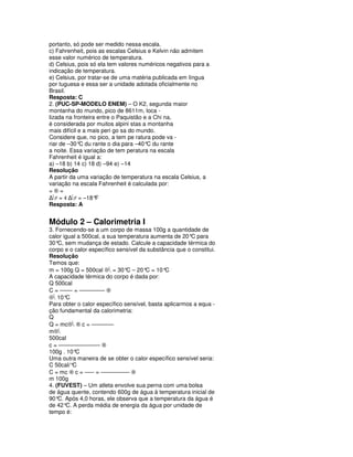 portanto, só pode ser medido nessa escala.
c) Fahrenheit, pois as escalas Celsius e Kelvin não admitem
esse valor numérico de temperatura.
d) Celsius, pois só ela tem valores numéricos negativos para a
indicação de temperatura.
e) Celsius, por tratar-se de uma matéria publicada em língua
por tuguesa e essa ser a unidade adotada oficialmente no
Brasil.
Resposta: C
2. (PUC-SP-MODELO ENEM) – O K2, segunda maior
montanha do mundo, pico de 8611m, loca -
lizada na fronteira entre o Paquistão e a Chi na,
é considerada por muitos alpini stas a montanha
mais difícil e a mais peri go sa do mundo.
Considere que, no pico, a tem pe ratura pode va -
riar de –30° du rante o dia para –40° du rante
             C                         C
a noite. Essa variação de tem peratura na escala
Fahrenheit é igual a:
a) –18 b) 14 c) 18 d) –94 e) –14
Resolução
A partir da uma variação de temperatura na escala Celsius, a
variação na escala Fahrenheit é calculada por:
=®=
∆F = 4 ∆F = –18° F
Resposta: A


Módulo 2 – Calorimetria I
3. Fornecendo-se a um corpo de massa 100g a quantidade de
calor igual a 500cal, a sua temperatura aumenta de 20° para
                                                        C
30° sem mudança de estado. Calcule a capacidade térmica do
    C,
corpo e o calor específico sensível da substância que o constitui.
Resolução
Temos que:
m = 100g Q = 500cal ⊗ = 30° – 20° = 10°
                               C      C       C
A capacidade térmica do corpo é dada por:
Q 500cal
C = –––– = –––––––– ®
⊗ 10° C
Para obter o calor específico sensível, basta aplicarmos a equa -
ção fundamental da calorimetria:
Q
Q = mc⊗ ® c = –––––––
m⊗
500cal
c = ––––––––––––– ®
100g . 10° C
Uma outra maneira de se obter o calor específico sensível seria:
C 50cal/° C
C = mc ® c = ––– = ––––––––– ®
m 100g
4. (FUVEST) – Um atleta envolve sua perna com uma bolsa
de água quente, contendo 600g de água à temperatura inicial de
90° Após 4,0 horas, ele observa que a temperatura da água é
    C.
de 42° A perda média de energia da água por unidade de
       C.
tempo é:
 
