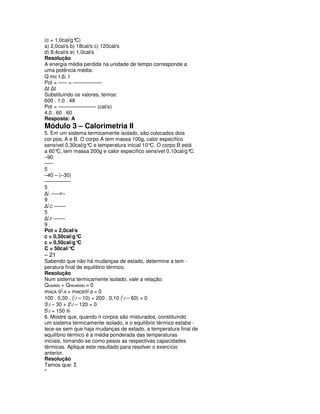 (c = 1,0cal/g° C)
a) 2,0cal/s b) 18cal/s c) 120cal/s
d) 8,4cal/s e) 1,0cal/s
Resolução
A energia média perdida na unidade de tempo corresponde a
uma potência média:
Q mc I ∆ I
Pot = ––– = ––––––––––
∆t ∆t
Substituindo os valores, temos:
600 . 1,0 . 48
Pot = ––––––––––––– (cal/s)
4,0 . 60 . 60
Resposta: A
Módulo 3 – Calorimetria II
5. Em um sistema termicamente isolado, são colocados dois
cor pos, A e B. O corpo A tem massa 100g, calor específico
sensível 0,30cal/g°C e temperatura inicial 10° O corpo B está
                                              C.
a 60° tem massa 200g e calor específico sensível 0,10cal/g°
     C,                                                     C.
–90
–––
5
–40 – (–30)
–––––––––
5
∆ –––F–
9
∆C ––––
5
∆F ––––
9
Pot = 2,0cal/s
c = 0,50cal/g°C
c = 0,50cal/g°C
C = 50cal/°C
– 21
Sabendo que não há mudanças de estado, determine a tem -
peratura final de equilíbrio térmico.
Resolução
Num sistema termicamente isolado, vale a relação:
Qcedido + Qrecebido = 0
mAcA ⊗A + mBcB⊗B = 0
100 . 0,30 . (f – 10) + 200 . 0,10 (f – 60) = 0
3f – 30 + 2f – 120 = 0
5f = 150 ®
6. Mostre que, quando n corpos são misturados, constituindo
um sistema termicamente isolado, e o equilíbrio térmico estabe -
lece-se sem que haja mudanças de estado, a temperatura final de
equilíbrio térmico é a média ponderada das temperaturas
iniciais, tomando-se como pesos as respectivas capacidades
térmicas. Aplique este resultado para resolver o exercício
anterior.
Resolução
Temos que: Σ
n
 