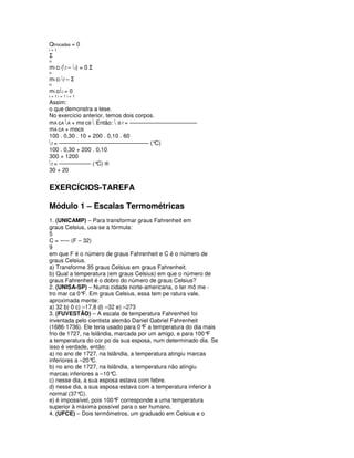 Qtrocadas = 0
i=1
Σ
n
mi ci (f – i) = 0 Σ
n
mi ci f – Σ
n
m i c i i = 0
i=1i=1i=1
Assim:
o que demonstra a tese.
No exercício anterior, temos dois corpos.
mA cA A + mB cB  Então:  B f = –––––––––––––––––––––
mA cA + mBcB
100 . 0,30 . 10 + 200 . 0,10 . 60
f = –––––––––––––––––––––––––––– (°C)
100 . 0,30 + 200 . 0,10
300 + 1200
f = –––––––––– (° ®
                   C)
30 + 20


EXERCÍCIOS-TAREFA

Módulo 1 – Escalas Termométricas
1. (UNICAMP) – Para transformar graus Fahrenheit em
graus Celsius, usa-se a fórmula:
5
C = ––– (F – 32)
9
em que F é o número de graus Fahrenheit e C é o número de
graus Celsius.
a) Transforme 35 graus Celsius em graus Fahrenheit.
b) Qual a temperatura (em graus Celsius) em que o número de
graus Fahrenheit é o dobro do número de graus Celsius?
2. (UNISA-SP) – Numa cidade norte-americana, o ter mô me -
tro mar ca 0° Em graus Celsius, essa tem pe ratura vale,
              F.
aproximada mente:
a) 32 b) 0 c) –17,8 d) –32 e) –273
3. (FUVESTÃO) – A escala de temperatura Fahrenheit foi
inventada pelo cientista alemão Daniel Gabriel Fahrenheit
(1686-1736). Ele teria usado para 0° a temperatura do dia mais
                                     F
frio de 1727, na Islândia, marcada por um amigo, e para 100° F
a temperatura do cor po da sua esposa, num determinado dia. Se
isso é verdade, então:
a) no ano de 1727, na Islândia, a temperatura atingiu marcas
inferiores a –20°C.
b) no ano de 1727, na Islândia, a temperatura não atingiu
marcas inferiores a –10°  C.
c) nesse dia, a sua esposa estava com febre.
d) nesse dia, a sua esposa estava com a temperatura inferior à
normal (37°  C).
e) é impossível, pois 100° corresponde a uma temperatura
                           F
superior à máxima possível para o ser humano.
4. (UFCE) – Dois termômetros, um graduado em Celsius e o
 