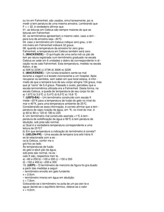 ou tro em Fahrenheit, são usados, simul taneamente, pa ra
medir a tem peratura de uma mesma amostra. Lembrando que
F = + 32, é verdadeiro afirmar que
01. as leituras em Celsius são sempre maiores do que as
leituras em Fahrenheit.
02. os termômetros apresentam o mesmo valor, caso a tem -
pera tura da amostra seja –40° C.
04. caso o termômetro em Celsius indique zero grau, o ter -
mô metro em Fahrenheit indicará 32 graus.
08. quando a temperatura da amostra for zero grau
Fahrenheit, a temperatura em Celsius também será zero.
5. (MACKENZIE) – O quíntuplo de uma certa indi ca ção de
tem pe ratura registrada num termômetro graduado na escala
Celsius ex cede em 6 unidades o dobro da corrrespondente in di -
cação na es cala Fahrenheit. Esta temperatura, medida na escala
Kelvin, é de:
a) 50K b) 223K c) 273K d) 300K e) 323K
6. (MACKENZIE) – Um turista brasileiro sente-se mal
durante a viagem e é levado inconsciente a um hospital. Após
recuperar os sentidos, sem saber em que local estava, é infor -
mado de que a tempera tura de seu corpo atingira 104 graus, mas
que já “caíra” de 5,4 graus. Passado o susto, percebeu que a
escala termométrica utilizada era a Fahrenheit. Desta forma, na
escala Celsius, a queda de temperatura de seu corpo foi de:
a) 1,8°C b) 3,0° c) 5,4°C d) 6,0°C e) 10,8 °
                 C                          C
7. (UEFS-BA) – Um termômetro construído com escala X
mede –20° para a temperatura de fusão do gelo no nível do
            X
mar e 40° para uma temperatura ambiente de 25°C.
           X,
Considerando-se essa informação, é correto afirmar que a tem -
peratura de vapo rização da água, em ° no nível do mar, é
                                        X,
a) 60 b) 80 c) 120 d) 180 e) 220
8. Um termômetro mal construído assinala +1° à tem -
                                               C
peratura de solidificação da água e 99° à tem peratura de
                                       C
ebulição, sob pres são normal.
a) Qual é a verdadeira temperatura correspondente a uma
leitura de 25°C?
b) Em que temperatura a indicação do termômetro é correta?
9. (UELON-PR) – Uma escala de tempera tura arbi trária X
es tá relacionada com a es -
ca la Celsius, confor me o
grá fico ao lado.
As temperaturas de fusão
do gelo e ebuli ção da água,
sob pres são normal, na es -
cala X são, respectiva men te,
a) –60 e 250 b) –100 e 200 c) –150 e 350
d) –160 e 400 e) –200 e 300
10. (UEPI) – O termômetro de mercúrio da figura foi gra duado
a partir das medidas a seguir:
– termômetro envolto em gelo fundente:
x = 2,0cm.
– termômetro imerso em água em ebulição:
x = 7,0cm.
Colocando-se o termômetro na axila de um pa cien te e
aguar dando-se o equilíbrio térmico, obteve-se o valor
x = 4,0cm.
 