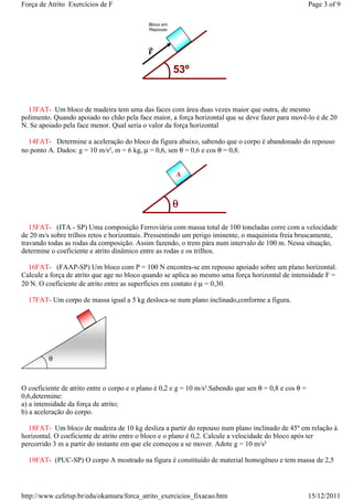 Força de Atrito Exercícios de F                                                                         Page 3 of 9

                                             Bloco em
                                             Repouso




                                             F

                                                        53º


  13FAT- Um bloco de madeira tem uma das faces com área duas vezes maior que outra, de mesmo
polimento. Quando apoiado no chão pela face maior, a força horizontal que se deve fazer para movê-lo é de 20
N. Se apoiado pela face menor. Qual seria o valor da força horizontal

  14FAT- Determine a aceleração do bloco da figura abaixo, sabendo que o corpo é abandonado do repouso
no ponto A. Dados: g = 10 m/s², m = 6 kg, µ = 0,6, sen θ = 0,6 e cos θ = 0,8.


                                                        A



                                                        θ

   15FAT- (ITA - SP) Uma composição Ferroviária com massa total de 100 toneladas corre com a velocidade
de 20 m/s sobre trilhos retos e horizontais. Pressentindo um perigo iminente, o maquinista freia bruscamente,
travando todas as rodas da composição. Assim fazendo, o trem pára num intervalo de 100 m. Nessa situação,
determine o coeficiente e atrito dinâmico entre as rodas e os trilhos.

  16FAT- (FAAP-SP) Um bloco com P = 100 N encontra-se em repouso apoiado sobre um plano horizontal.
Calcule a força de atrito que age no bloco quando se aplica ao mesmo uma força horizontal de intensidade F =
20 N. O coeficiente de atrito entre as superfícies em contato é µ = 0,30.

  17FAT- Um corpo de massa igual a 5 kg desloca-se num plano inclinado,conforme a figura.




         θ



O coeficiente de atrito entre o corpo e o plano é 0,2 e g = 10 m/s².Sabendo que sen θ = 0,8 e cos θ =
0,6,determine:
a) a intensidade da força de atrito;
b) a aceleração do corpo.

  18FAT- Um bloco de madeira de 10 kg desliza a partir do repouso num plano inclinado de 45º em relação à
horizontal. O coeficiente de atrito entre o bloco e o plano é 0,2. Calcule a velocidade do bloco após ter
percorrido 3 m a partir do instante em que ele começou a se mover. Adote g = 10 m/s²

  19FAT- (PUC-SP) O corpo A mostrado na figura é constituído de material homogêneo e tem massa de 2,5




http://www.cefetsp.br/edu/okamura/forca_atrito_exercicios_fixacao.htm                                   15/12/2011
 