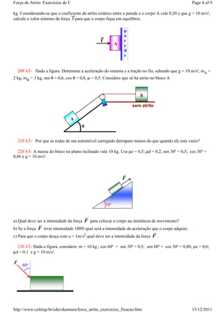 Força de Atrito Exercícios de F                                                                      Page 4 of 9

kg. Considerando-se que o coeficiente de atrito estático entre a parede e o corpo A vale 0,20 e que g = 10 m/s²,
calcule o valor mínimo da força para que o corpo fique em equilíbrio.

                                                               p
                                                               a
                                                 F             r
                                                           A   e
                                                               d
                                                               e


    20FAT- Dada a figura. Determine a aceleração do sistema e a tração no fio, sabendo que g = 10 m/s², mA =
2 kg, mB = 3 kg, sen θ = 0,6, cos θ = 0,8, µ = 0,5. Considere que só há atrito no bloco A


                                                                        Β

                                                                   sem atrito

                                  A
                                       θ


    21FAT- Por que as rodas de um automóvel carregado derrapam menos do que quando ele esta vazio?

  22FAT- A massa do bloco no plano inclinado vale 10 kg. Use µe = 0,5; µd = 0,2; sen 30º = 0,5; cos 30º =
0,86 e g = 10 m/s².


                                                               r
                                                               F




                                                     30º

                                        r
a) Qual deve ser a intensidade da força F para colocar o corpo na iminência de movimento?
               r
b) Se a força F tiver intensidade 100N qual será a intensidade da aceleração que o corpo adquire.
                                                                              r
c) Para que o corpo desça com a = 1m/s2 qual deve ser a intensidade da força F .

  23FAT- Dada a figura, considere: m = 10 kg ; cos 60º = sen 30º = 0,5; sen 60º = cos 30º = 0,86; µe = 0,6;
µd = 0,1 e g = 10 m/s².
r
F
      60º




http://www.cefetsp.br/edu/okamura/forca_atrito_exercicios_fixacao.htm                                15/12/2011
 