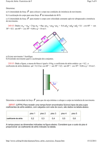 Força de Atrito Exercícios de F                                                                    Page 5 of 9


Determine:
                          r
a) A intensidade da força F para colocar o corpo nas condições de iminência de movimento.
                                              r
b) A aceleração do corpo para uma força F de intensidade de 40 N.
                          r
c) A intensidade da força F para manter o corpo com velocidade constante após ter ultrapassado a iminência
de movimento.

  24FAT- Dados: mA = mB = 2 kg; mC = 6kg ; µeA = µeB= µeC = 0,4; µdA= µdB= µdC= 0,1 ; cos 60º = sen
30º = 0,5; sen 60º = cos 30º = 0,86 e g = 10 m/s².




                                                    B
                                                                     C

                                         A

                                             30º                     60º


a) Existe movimento ? Justifique.
b) Existindo movimento qual é a aceleração dos conjuntos.

  25FAT- Dada a figura, a massa do bloco é igual a 10 kg, o coeficiente de atrito estático µe = 0,2 , o
coeficiente de atrito dinâmico µd = 0,1.Use: cos 60º = sen 30º = 0,5; sen 60º = cos 30º = 0,86 e g = 10 m/s².




                                                           60º

                                                                 r
                                                                 F


                                     r
Determine a intensidade da força F para que ela seja mínima e coloque o corpo na iminência do movimento.

   26FAT- (UFPA) Para revestir uma rampa foram encontrados 5(cinco) tipos de piso,cujos
coeficientes de atrito estático, com calçados com sola de couro, são dados na tabela abaixo.


                              piso 1          piso 2    piso 3       piso 4     piso 5

coeficiente de atrito          0,2                0,3    0,4          0,5        0,6

A rampa possui as dimensões indicadas na figura abaixo. Considere que o custo do piso é
proporcional ao coeficiente de atrito indicado na tabela.




http://www.cefetsp.br/edu/okamura/forca_atrito_exercicios_fixacao.htm                              15/12/2011
 