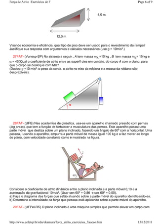 Força de Atrito Exercícios de F                                                             Page 6 of 9



                                                                 4,0 m




                                   12,0 m

Visando economia e eficiência, qual tipo de piso deve ser usado para o revestimento da rampa?
Justifique sua resposta com argumentos e cálculos necessários.(use g = 10m/s².)

  27FAT- (Vunesp-SP) No sistema a seguir , A tem massa mA =10 kg , B tem massa mB= 15 kg e
α = 45°.Qual o coeficiente de atrito entre as superfí cies em contato, do corpo A com o plano, para
que o corpo se desloque com MU?
(Dados: g =10 m/s² ;o peso da corda, o atrito no eixo da roldana e a massa da roldana são
desprezíveis).




                                            α




   28FAT- (UFG) Nas academias de ginástica, usa-se um aparelho chamado pressão com pernas
(leg press), que tem a função de fortalecer a musculatura das pernas. Este aparelho possui uma
parte móvel que desliza sobre um plano inclinado, fazendo um ângulo de 60º com a horizontal, Uma
pessoa, usando o aparelho, empurra a parte móvel de massa igual 100 kg e a faz mover ao longo
do plano, com velocidade constante como é mostrado na figura.




Considere o coeficiente de atrito dinâmico entre o plano inclinado e a parte móvel 0,10 e a
aceleração da gravitacional 10m/s². (Usar sen 60º = 0,86 e cos 60º = 0,50).
a) Faça o diagrama das forças que estão atuando sobre a parte móvel do aparelho identificando-as.
b) Determine a intensidade da força que pessoa está aplicando sobre a parte móvel do aparelho.

  29FAT- (UFPel-RS) O plano inclinado é uma máquina simples que permite elevar um corpo com



http://www.cefetsp.br/edu/okamura/forca_atrito_exercicios_fixacao.htm                       15/12/2011
 