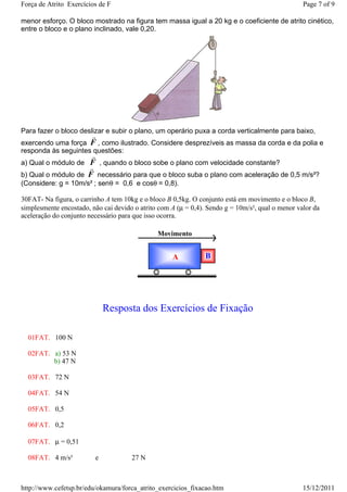 Força de Atrito Exercícios de F                                                                   Page 7 of 9

menor esforço. O bloco mostrado na figura tem massa igual a 20 kg e o coeficiente de atrito cinético,
entre o bloco e o plano inclinado, vale 0,20.




Para fazer o bloco deslizar e subir o plano, um operário puxa a corda verticalmente para baixo,
                        r
exercendo uma força F , como ilustrado. Considere desprezíveis as massa da corda e da polia e
responda às seguintes questões:
                     r
a) Qual o módulo de F , quando o bloco sobe o plano com velocidade constante?
                    r
b) Qual o módulo de F necessário para que o bloco suba o plano com aceleração de 0,5 m/s²?
(Considere: g = 10m/s² ; senθ = 0,6 e cosθ = 0,8).

30FAT- Na figura, o carrinho A tem 10kg e o bloco B 0,5kg. O conjunto está em movimento e o bloco B,
simplesmente encostado, não cai devido o atrito com A (µ = 0,4). Sendo g = 10m/s², qual o menor valor da
aceleração do conjunto necessário para que isso ocorra.

                                               Movimento


                                                    A           B




                             Resposta dos Exercícios de Fixação

  01FAT. 100 N

  02FAT. a) 53 N
         b) 47 N

  03FAT. 72 N

  04FAT. 54 N

  05FAT. 0,5

  06FAT. 0,2

  07FAT. µ = 0,51

  08FAT. 4 m/s²          e            27 N



http://www.cefetsp.br/edu/okamura/forca_atrito_exercicios_fixacao.htm                             15/12/2011
 