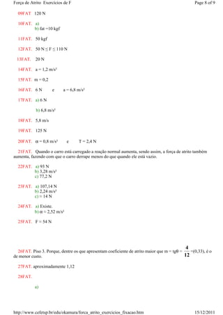 Força de Atrito Exercícios de F                                                                  Page 8 of 9

  09FAT 120 N

  10FAT. a)
         b) fat =10 kgf

  11FAT. 50 kgf

  12FAT. 50 N ≤ F ≤ 110 N

 13FAT.    20 N

  14FAT. a = 1,2 m/s²

  15FAT. m = 0,2

  16FAT. 6 N          e   a = 6,8 m/s²

  17FAT. a) 6 N

            b) 6,8 m/s²

  18FAT. 5,8 m/s

  19FAT. 125 N

  20FAT. α = 0,8 m/s²       e      T = 2,4 N

  21FAT. Quando o carro está carregado a reação normal aumenta, sendo assim, a força de atrito também
aumenta, fazendo com que o carro derrape menos do que quando ele está vazio.

  22FAT. a) 93 N
         b) 3,28 m/s²
         c) 77,2 N

  23FAT. a) 107,14 N
         b) 2,24 m/s²
         c) ≈ 14 N

  24FAT. a) Existe.
         b) α ≈ 2,52 m/s²

  25FAT. F ≈ 54 N




                                                                                            4
  26FAT. Piso 3. Porque, dentre os que apresentam coeficiente de atrito maior que m = tgθ =    =(0,33), é o
de menor custo.                                                                             12

  27FAT. aproximadamente 1,12

  28FAT.

           a)

                  N


http://www.cefetsp.br/edu/okamura/forca_atrito_exercicios_fixacao.htm                            15/12/2011
 