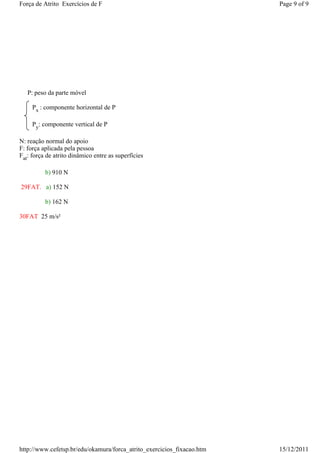 Força de Atrito Exercícios de F                                         Page 9 of 9




   P: peso da parte móvel

     Px : componente horizontal de P

     Py: componente vertical de P

N: reação normal do apoio
F: força aplicada pela pessoa
Fat: força de atrito dinâmico entre as superfícies

          b) 910 N

29FAT. a) 152 N

          b) 162 N

30FAT 25 m/s²




http://www.cefetsp.br/edu/okamura/forca_atrito_exercicios_fixacao.htm   15/12/2011
 