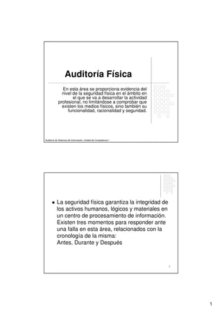 Auditoría Física
              En esta área se proporciona evidencia del
              nivel de la seguridad física en el ámbito en
                    el que se va a desarrollar la actividad
            profesional, no limitándose a comprobar que
              existen los medios físicos, sino también su
                 funcionalidad, racionalidad y seguridad.




Auditoría de Sistemas de Información, Unidad de Competencia I




           La seguridad física garantiza la integridad de
           los activos humanos, lógicos y materiales en
           un centro de procesamiento de información.
           Existen tres momentos para responder ante
           una falla en esta área, relacionados con la
           cronología de la misma:
           Antes, Durante y Después



                                                                2




                                                                    1
 